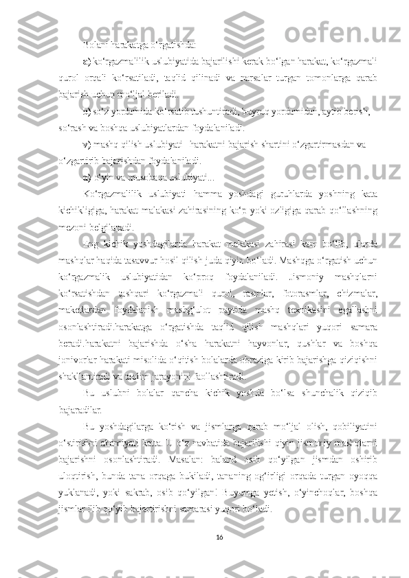 Bolani harakatga o‘rgatishda: 
a) ko‘rgazmalilik uslubiyatida bajarilishi kerak bo‘lgan harakat, ko‘rgazmali
qurol   orqali   ko‘rsatiladi,   taqlid   qilinadi   va   narsalar   turgan   tomonlarga   qarab
bajarish uchun mo‘ljal beriladi. 
b) so‘z yordamida ko‘rsatib tushuntiradi, buyruq yordamidan, aytib berish, 
so‘rash va boshqa uslubiyatlardan foydalaniladi. 
v)  mashq qilish uslubiyati  – harakatni bajarish shartini o‘zgartirmasdan va
o‘zgartirib bajarishdan foydalaniladi. 
d)  o‘yin va musobaqa uslubiyati... 
Ko‘rgazmalilik   uslubiyati   hamma   yoshdagi   guruhlarda   yoshning   kata
kichikligiga, harakat  malakasi zahirasining ko‘p yoki ozligiga qarab qo‘llashning
mezoni belgilanadi. 
Eng   kichik   yoshdagilarda   harakat   malakasi   zahirasi   kam   bo‘lib,   ularda
mashqlar haqida tasavvur hosil qilish juda qiyin bo‘ladi. Mashqga o‘rgatish uchun
ko‘rgazmalik   uslubiyatidan   ko‘proq   foydalaniladi.   Jismoniy   mashqlarni
ko‘rsatishdan   tashqari   ko‘rgazmali   qurol,   rasmlar,   fotorasmlar,   chizmalar,
maketlardan   foydalanish   mashg‘ulot   paytida   mashq   texnikasini   egallashni
osonlashtiradi.harakatga   o‘rgatishda   taqlid   qilish   mashqlari   yuqori   samara
beradi.harakatni   bajarishda   o‘sha   harakatni   hayvonlar,   qushlar   va   boshqa
jonivorlar harakati misolida o‘qitish bolalarda obraziga kirib bajarishga qiziqishni
shakllantiradi va taolim jarayonini faollashtiradi. 
Bu   uslubni   bolalar   qancha   kichik   yoshda   bo‘lsa   shunchalik   qiziqib
bajaradilar. 
Bu   yoshdagilarga   ko‘rish   va   jismlarga   qarab   mo‘ljal   olish,   qobiliyatini
o‘stirishni  ahamiyati katta. U o‘z navbatida bajarilishi  qiyin jismoniy mashqlarni
bajarishni   osonlashtiradi.   Masalan:   baland   osib   qo‘yilgan   jismdan   oshirib
uloqtirish,   bunda   tana   orqaga   bukiladi,   tananing   og‘irligi   orqada   turgan   oyoqqa
yuklanadi,   yoki   sakrab,   osib   qo‘yilgan!   Buyumga   yetish,   o‘yinchoqlar,   boshqa
jismlar ilib qo‘yib bajartirishni samarasi yuqori bo‘ladi. 
16 