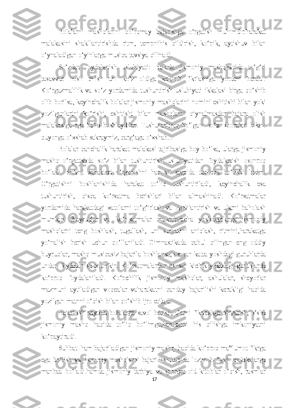 Bolalarni   mashqlarini   qo‘rqmay   bajarishga   o‘rgatish   muhimdir.harakat
malakasini   shakllantirishda   ritm,   tempnihis   qildirish,   ko‘pik,   aytishuv   bilan
o‘ynaladigan o‘yinlarga musiqa tavsiya qilinadi. 
So‘zdan   foydalanish   uslubiyati:   Bolada   jismoniy   mashqhaqida   to‘g‘ri
tasavvur   hosil   qilish   uni   ko‘z   oldiga   keltirib   fikrlashiga   yordam   beradi.
Ko‘rgazmalilik   va   so‘z   yordamida   tushuntirish   uslubiyati   ikkalasi   birga   qo‘shib
olib borilsa, keyinchalik bolalar jismoniy mashqlarini nomini eshitishi  bilan yoki
yozilganlarini   ko‘rishi,   eshitishi   bilan   mashqlarni   qiynalmasdan   bajara   olish
malakasiga   ega   bo‘la   boshlaydilar.   Tushunarliroq   bo‘lgan     so‘z     iboralari   bilan:
quyonga o‘xshab sakraymiz, qarg‘aga o‘xshab... 
Bolalar   qanchalik   harakat   malakasi   tajribasiga   boy   bo‘lsa,   ularga   jismoniy
mashq   o‘rgatishda   so‘z   bilan   tushuntirish   uslubiyatidan   foydalanish   osonroq
bo‘ladi.   So‘zni   xarakteri   o‘rganishni   har   xil   etapida   turlicha   bo‘lishi   lozim.
O‘rgatishni   boshlanishida   harakat   to‘liq   tushuntiriladi,   keyinchalik   esa
tushuntirish,   qisqa   ko‘rsatma   berishlari   bilan   almashinadi.   Ko‘rsatmalar
yordamida   harakatdagi   xatolarni   to‘g‘irlash   va   ogohlantirish   va   ularni   baholash
mumkin.   Buyruqlar   va   ko‘r-satmalar   maktabgacha   yoshdagilarga   jismoniy
mashqlarni   teng   boshlash,   tugallash,   uni   suroatini   aniqlash,   ritmini,harakatga
yo‘nalish   berish   uchun   qo‘llaniladi.   Gimnastikada   qabul   qilingan   eng   oddiy
buyruqlar, mashq musiqasiz bajarila boshlansa, asosan katta yoshdagi guruhlarda
undan   foydalanish   mumkin.   Ko‘rsatmalardan   asosan   kichik   yoshdagi   guruhlarda
ko‘proq   foydalaniladi.   Ko‘pchilik   jismoniy   mashqlar,   ashulalar,   sheyorlar
mazmuni   aytiladigan   voqealar   vaharakatni   qanday   bajarilishi   kerakligi   haqida
yozilgan matnni o‘qish bilan qo‘shib ijro etiladi. 
Bajarilish   paytida   bolalarga   savol   berish,   ularni   fikrlashga   o‘rgatish,   o‘sha
jismoniy   mashq   haqida   to‘liq   bo‘limga,harakatni   his   qilishga   imkoniyatni
ko‘paytiradi. 
Suhbat  ham bajariladigan jismoniy mashq  haqida ko‘proq ma lumot fikrga‟
ega   bo‘lish   va   jismoniy  mashqlarni   bajari-lishihaqida   lozim   bo‘lgan   malakalarga
manbaa   bo‘ladi.hamda   jismoniy   tarbiya   va   sportga   oid   kitoblar   o‘qish,   rasmlar
17 