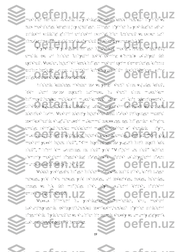 mashqlari   beriladi.   Dasturda   bu   yoshdagilar   uchun   kerakli   harakatli   o‘yinlar   va
raqs   mashqlariga   kengroq   joy   ajratilgan.   Olingan   o‘yinlar   bu   yoshdagilar   uchun
qoidasini   soddaligi   g‘olibni   aniqlashni   osonligi   bilan   farqlanadi   va   asosan   turli
obrazlar timsolida, taqlid tarzida o‘ynaladi (qushlarhayvonar vah.k.). 
3   yoshdan   7   yoshgacha   bo‘lgan   bolalardagi   mashg‘ulotlarga   o‘rgatiladi,
amalda   esa   uni   bolalar   faoliyatini   tashkillashning   «frontal»   uslubiyati   deb
aytishadi. Masalan, bajarilishi kerak bo‘lgan mashqni ayrim elementlariga ko‘proq
eotibor   beriladi.   Uzoqqa   uloqtirishni   ko‘rsatayotib   oldin   dastlabkiholatga,   so‘ng
qolgan elementlarga eotibor beriladi. 
Bolalarda   kattalarga   nisbatan   tez   va   yengil   shartli   aloqa   vujudga   keladi,
lekin   ularni   tez-tez   qaytarib   turilmasa,   bu   shartli   aloqa   mustahkam
bo‘lmaydi.harakat   malakasini   mustahkamlash   uchun   uni   ko‘p   takrorlayverish,
tolishini   vujudga   keltiradi.   Shuning   uchun   qaytarishni   xilma-xil   variantlarda
takrorlash   lozim.   Mashqni   takroriy   bajarishlar   faqat   o‘zlash-tirilayotgan   material
texnikasihaqida   shug‘ullanuvchi   mukammal   tasavvurga   ega   bo‘lgandan   so‘ngina
amalga   oshiriladi.harakat   malakalarini   mustakamlashhar   xil   sharoitda   –   o‘yin,
muso-baqa,   turli-xil   topshiriqlarni   bajarish   shaklida   amalga   oshiriladi.   “Kim   shu
mashqni   yaxshi   bajara   oladi”,   “Kim   bayroqchaga   tez   yugurib   borib   qaytib   kela
oladi”,   “To‘pni   kim   uzoqroqga   ota   oladi”   yoki   “Mo‘ljalni   ura   oladi”   kabilar.
Jismoniy   mashqlarni   o‘rgatishdagi   o‘zigahoslik     o‘qitish   uslubiyatlarini   o‘zaro
munosabatlarda namoyon bo‘ladi. 
Maktab yoshigacha bo‘lgan bolalarni o‘qitishda taqlid qilish, ko‘rib turgan
narsaga,   yoki   o‘sha   narsaga   yoki   oshqasiga,   uni   teskarisiga,   pastga,   balandga,
orqaga   va   h.k.   deb   mo‘ljalga   olish,   o‘yin   usullarini   kiritish,   o‘qitishni
emosionalligini oshiradi. 
Maxsus   bilimlarni   bu   yoshdagilar   diafilpmlardan,   kino,   mashqni
tushuntirayoganda   eshitayotib,harakat   texnikasini,harakatli   o‘yinlar   qoidalarini
o‘rganishda foydalanadilar va shu bilan bir qatorda shaxsiy va umumiy gigiyenik
tushunchalarga ega bo‘lib boradilar. 
19 