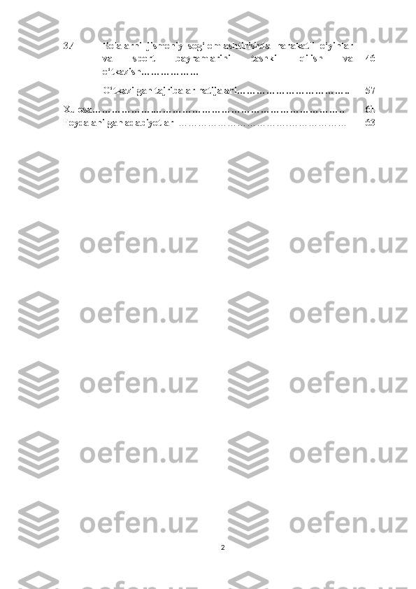 3.4 Bolalarni   jismoniy   sog‘lomlashtirishda   harakatli   o‘yinlar
va   sport   bayramlarini   tashkil   qilish   va
o‘tkazish……………… 46
O‘tkazilgan tajribalar natijalari…………………………….. 57
Xulosa ……………….………………………………………………….. 61
Foydalanilgan adabiyotlar    …………………………….……………… 63
2 