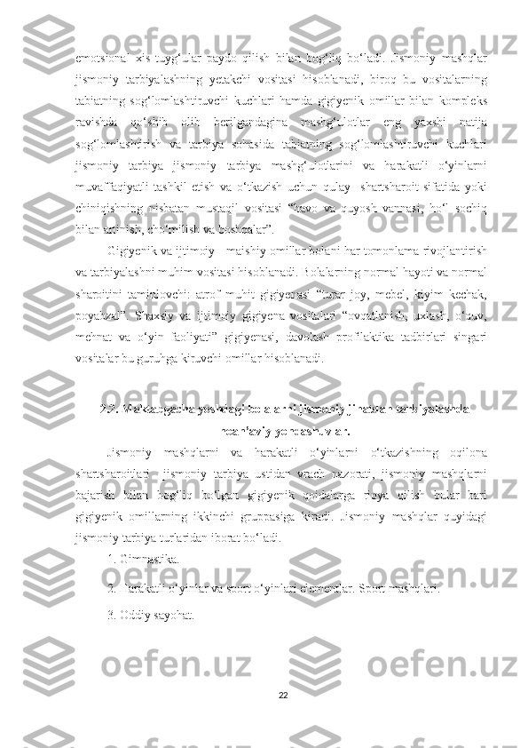 emotsional   xis   tuyg‘ular   paydo   qilish   bilan   bog‘liq   bo‘ladi.   Jismoniy   mashqlar
jismoniy   tarbiyalashning   yetakchi   vositasi   hisoblanadi,   biroq   bu   vositalarning
tabiatning   sog‘lomlashtiruvchi   kuchlari   hamda   gigiyenik   omillar   bilan   kompleks
ravishda   qo‘shib   olib   berilgandagina   mashg‘ulotlar   eng   yaxshi   natija
sog‘lomlashtirish   va   tarbiya   sohasida   tabiatning   sog‘lomlashtiruvchi   kuchlari
jismoniy   tarbiya   jismoniy   tarbiya   mashg‘ulotlarini   va   harakatli   o‘yinlarni
muvaffaqiyatli   tashkil   etish   va   o‘tkazish   uchun   qulay     shartsharoit   sifatida   yoki
chiniqishning   nisbatan   mustaqil   vositasi   “havo   va   quyosh   vannasi,   ho‘l   sochiq
bilan artinish, cho‘milish va boshqalar”. 
Gigiyenik va ijtimoiy - maishiy omillar bolani har tomonlama rivojlantirish
va tarbiyalashni muhim vositasi hisoblanadi. Bolalarning normal hayoti va normal
sharoitini   taminlovchi:   atrof   muhit   gigiyenasi   “turar   joy,   mebel,   kiyim   kechak,
poyabzal”.   Shaxsiy   va   ijtimoiy   gigiyena   vositalari   “ovqatlanish,   uxlash,   o‘quv,
mehnat   va   o‘yin   faoliyati”   gigiyenasi,   davolash   profilaktika   tadbirlari   singari
vositalar bu guruhga kiruvchi omillar hisoblanadi. 
2.2. Maktabgacha yoshdagi bolalarni jismoniy jihatdan tarbiyalashda
noan’aviy yondashuvlar.
Jismoniy   mashqlarni   va   harakatli   o‘yinlarni   o‘tkazishning   oqilona
shartsharoitlari     jismoniy   tarbiya   ustidan   vrach   nazorati,   jismoniy   mashqlarni
bajarish   bilan   bog‘liq   bo‘lgan   gigiyenik   qoidalarga   rioya   qilish   bular   bari
gigiyenik   omillarning   ikkinchi   gruppasiga   kiradi.   Jismoniy   mashqlar   quyidagi
jismoniy tarbiya turlaridan iborat bo‘ladi. 
1. Gimnastika. 
2. Harakatli o‘yinlar va sport o‘yinlari elementlar. Sport mashqlari. 
3. Oddiy sayohat. 
22 