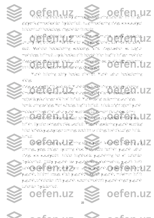 Bolalar bog‘chalarida asosiy gimnastika bilan uning turlaridan biri bo‘lgan
gigiyenik gimnastikasidan foydalaniladi. Bu gimnastikaning o‘ziga xos xususiyati
bolalarni turli harakatlarga o‘rgatishdan iboratdir. 
Bolalar   bog‘chasidagi   gimnastikaning   mazmunini   asosiy   harakatlar,
umumiy rivojlantiruvchi  mashqlar sifati va qayta saflanish, raqs mashqlar tashkil
etadi.   Mashqlar   harakatlarning   xarakteriga   ko‘ra   o‘zgaruvchan   va   turg‘un
mashqlarga bo‘linadi. Joyda harakat qilib bajarish bilan bog‘liq bo‘lgan mashqlar
o‘zgaruvchan   mashqlarga   kiradi.   Turg‘un     mashqlar   esa   mushkul   gruppalarning
bir holatiga uzoq vaqt zo‘r berib turishiga asoslangan. 
Yurish   bolaning   tabiiy   harakat   qilishidir.   Yurish   uchun   harakatlarning
sikliga 
o‘ziga xususiyat bo‘lib  kasb etadi. Yurishda qadamlar o‘ng va  chap oyoqlarning 
almashinib turish hamda qo‘llarning shunga muvofiq siltanib harakatga kelish 
natijasida yakunlangan sikl hosil bo‘ladi. Yurish tezligi qadamning uzunligiga 
hamda uning tezligiga Yani su’ratiga bog‘liq bo‘ladi. Bolada to‘g‘ri tejamli yurish 
malakasini hosil qilish uchun yurish vaqtida qaddi-qomatni tik turishga doimo 
e’tibor berish lozim. Gavdaning holati tabiiy bo‘lsin qulay harakati bir me’yorda 
bo‘lsin. Oyoqlar oxirigacha tikka uzatiladi. Yugurish gavdaning yugurish vaqtidagi
holati ko‘krak yugurayotgan tomonga qarab bir oz oldinga bosh tik tutilgan holda 
bo‘ladi. 
Ko‘tarilgan   oyoq   son   qismining   ancha   yuqori   ko‘tarilib,   boldirning   old
tomonga,   yerga   tiralgan   oyoqning   shaxt   bilan   qattiq   itarilishi   yugurish   uchun
o‘ziga   xos   xususiyatdir.   Bolalar   bog‘chasida   yugurishning   har   xil   turlaridan
foydalaniladi.   Oddiy   yugurish   tez   yugurish   va   quvlashmachoq,   yugurib   borib
tutish   va   chap   berib   chopish   oyoq   uchida   yugurish,   oyoqlarni   chalishtirib
yugurish,   boldirni   orqaga   siltab   yugurish,   lukkillab   yugurish,   moksimon   bo‘lib
yugurish, to‘siqlardan o‘tib yugurish. suratni almashtirib yugurish singari yugurish
turlaridan foydadaniladi. 
23 