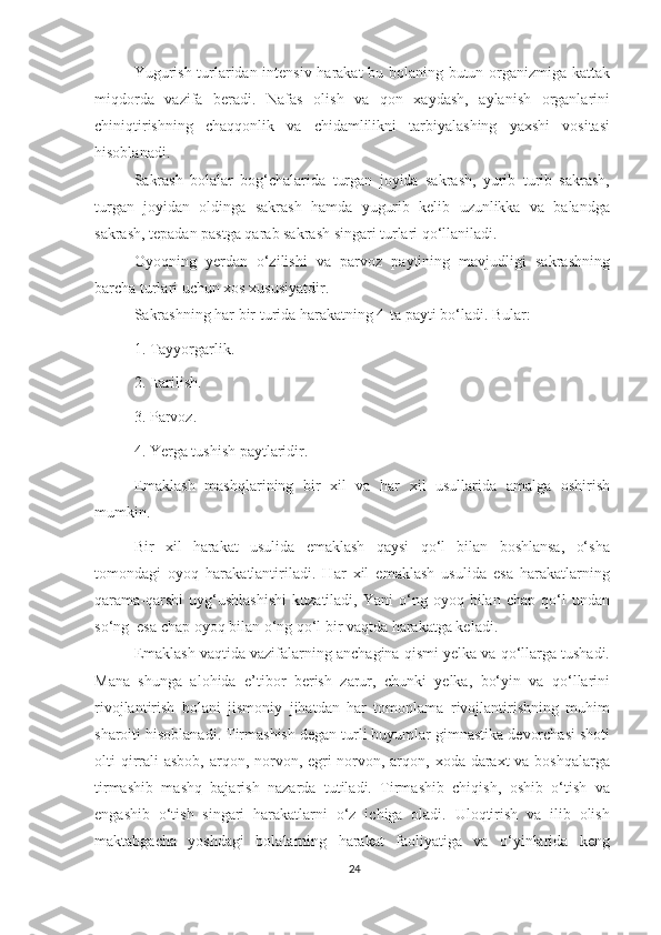 Yugurish turlaridan intensiv harakat  bu bolaning butun organizmiga kattak
miqdorda   vazifa   beradi.   Nafas   olish   va   qon   xaydash,   aylanish   organlarini
chiniqtirishning   chaqqonlik   va   chidamlilikni   tarbiyalashing   yaxshi   vositasi
hisoblanadi. 
Sakrash   bolalar   bog‘chalarida   turgan   joyida   sakrash,   yurib   turib   sakrash,
turgan   joyidan   oldinga   sakrash   hamda   yugurib   kelib   uzunlikka   va   balandga
sakrash, tepadan pastga qarab sakrash singari turlari qo‘llaniladi.
Oyoqning   yerdan   o‘zilishi   va   parvoz   paytining   mavjudligi   sakrashning
barcha turlari uchun xos xususiyatdir. 
Sakrashning har bir turida harakatning 4-ta payti bo‘ladi.  Bular: 
1. Tayyorgarlik. 
2. Itarilish. 
3. Parvoz. 
4. Yerga tushish paytlaridir. 
Emaklash   mashqlarining   bir   xil   va   har   xil   usullarida   amalga   oshirish
mumkin. 
Bir   xil   harakat   usulida   emaklash   qaysi   qo‘l   bilan   boshlansa,   o‘sha
tomondagi   oyoq   harakatlantiriladi.   Har   xil   emaklash   usulida   esa   harakatlarning
qarama-qarshi   uyg‘ushlashishi   kuzatiladi,  Yani   o‘ng   oyoq  bilan   chap   qo‘l   undan
so‘ng  esa chap oyoq bilan o‘ng qo‘l bir vaqtda harakatga keladi. 
Emaklash vaqtida vazifalarning anchagina qismi yelka va qo‘llarga tushadi.
Mana   shunga   alohida   e’tibor   berish   zarur,   chunki   yelka,   bo‘yin   va   qo‘llarini
rivojlantirish   bolani   jismoniy   jihatdan   har   tomonlama   rivojlantirishning   muhim
sharoiti hisoblanadi. Tirmashish degan turli buyumlar gimnastika devorchasi shoti
olti qirrali  asbob, arqon, norvon, egri norvon, arqon, xoda daraxt  va boshqalarga
tirmashib   mashq   bajarish   nazarda   tutiladi.   Tirmashib   chiqish,   oshib   o‘tish   va
engashib   o‘tish   singari   harakatlarni   o‘z   ichiga   oladi.   Uloqtirish   va   ilib   olish
maktabgacha   yoshdagi   bolalarning   harakat   faoliyatiga   va   o‘yinlarida   keng
24 