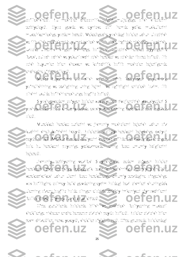 qo‘llashshadi.   Bu   mashqlar   chaqqonlik   to‘g‘ri   muljalgaga   olish   sifatlarini
tarbiyalaydi.   Oyoq   gavda   va   ayniqsa   qo‘l   hamda   yelka   muskullarini
mustahkamlashga yordam beradi. Maktabgacha yoshdagi bolalar uchun uloqtirish
va ilib olish mashqlarni buyumni tanlash va ilib olish, irg‘itish nishonga uloqtirish,
uzoqka   uloqtirish   singari   qismlarga   bo‘linadi.   Uloqtirish   harakat   tayyorgarlik
fazasi, quloch ochish va yakunlovchi otish harakati va otishdan iborat bo‘ladi. Ilib
otish   buyumlar   bilan   shaxsan   va   ko‘pchilik   bo‘lib   mashqlar   bajarilganda
anchagina o‘rin egallaydi. 
Mashq   buyumlarni   ilib   olish   vaqtida   uchib   kelayotgan   buyumning
yo‘nalishining   va   tezligining   uning   hajmi     va   og‘irligini   aniqlash   lozim.   Ilib
olishni usulda bo‘lishi anashunga bog‘liq bo‘ladi. 
5 yoshga qadam  qo‘ygan bolalar xususiyatlari  rivojlantirish xususiyatlari  5
yoshga   qadam   bola   umumiy   tarzda   asosiy   xarakterning   barcha   turlarini   egallab
oladi. 
Murakkab   harakat   turlarini   va   jismoniy   mashqlarni   bajarish   uchun   o‘z
kuchini   sinab   ko‘rishni   istaydi.   Bolalarda   taqlidiy   harakatni   bajarishga   extiyoj
paydo bo‘ladi. Mazkur harakat faoliyatini bajarish qo‘lidan kelmasligiga ishongan
bola   bu   harakatni   poyoniga   yetkazmasdan   uning   faqat   umumiy   belgilarini
bajaradi. 
Jismoniy   tarbiyaning   vazifasi   5   yoshgacha   qadam   qo‘ygan   bolalar
harakatini   rivojlantirishga   pedagogik   tasir   ko‘rsatishning   umumiy   yo‘nalishi
xarakteristikasi   uchun   ularni   faqat   harakatlarga   umumiy   tarzdagina   o‘rgatishga
xos   bo‘libgina   qolmay   balki   gavdaning   ayrim   holdagi   bazi   qismlari   shuningdek
ularning   o‘zaro   bog‘liq   holda  olingan   alohida   tarkibiy   imkoniyati   o‘ynovchilarni
faollashtiradi. O‘yinga quvnoq rux kiritadi. 
O‘rta   guruhlarda   bolalarda   bilish   va   tasvirlash   faoliyatning   mustaqil
shakllariga nisbatan ancha barqaror qiziqish paydo bo‘ladi. Bolalar qiziqish bilan
rasm chizadilar, narsa yasaydi, shakllar o‘ylab topadi. O‘rta gruppada bolalardagi
25 