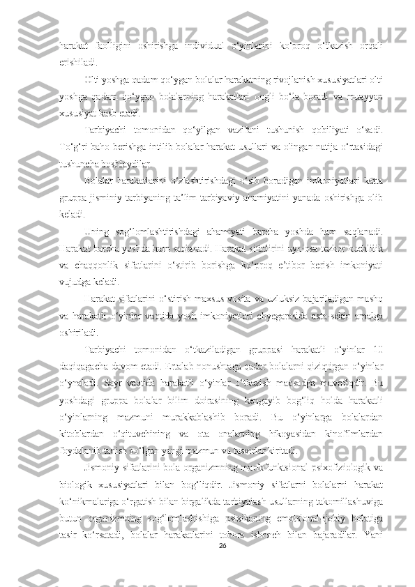 harakat   faolligini   oshirishga   individual   o‘yinlarini   ko‘proq   o‘tkazish   orqali
erishiladi.  
Olti yoshga qadam qo‘ygan bolalar harakatning rivojlanish xususiyatlari olti
yoshga   qadam   qo‘ygan   bolalarning   harakatlari   ongli   bo‘la   boradi   va   muayyan
xususiyat kasb etadi.  
Tarbiyachi   tomonidan   qo‘yilgan   vazifani   tushunish   qobiliyati   o‘sadi.
To‘g‘ri baho berishga intilib bolalar harakat usullari va olingan natija o‘rtasidagi
tushuncha boshlaydilar.  
Bolalar   harakatlarini   o‘zlashtirishdagi   o‘sib   boradigan   imkoniyatlari   katta
gruppa   jisminiy   tarbiyaning   ta’lim-tarbiyaviy   ahamiyatini   yanada   oshirishga   olib
keladi. 
Uning   sog‘lomlashtirishdagi   ahamiyati   barcha   yoshda   ham   saqlanadi.
Harakat barcha yoshda ham saqlanadi. Harakat sifatlirini ayniqsa tezkor kuchlilik
va   chaqqonlik   sifatlarini   o‘stirib   borishga   ko‘proq   e’tibor   berish   imkoniyati
vujudga keladi. 
Harakat   sifatlarini  o‘stirish  maxsus  vosita   va  uzluksiz   bajariladigan   mashq
va   harakatli   o‘yinlar   vaqtida   yosh   imkoniyatlari   chyegarasida   asta-sekin   amalga
oshiriladi. 
Tarbiyachi   tomonidan   o‘tkaziladigan   gruppasi   harakatli   o‘yinlar   10
daqiqagacha davom etadi. Ertalab nonushtaga qadar bolalarni qiziqtirgan o‘yinlar
o‘ynaladi.   Sayr   vaqtida   harakatli   o‘yinlar   o‘tkazish   maqsadga   muvofiqdir.   Bu
yoshdagi   gruppa   bolalar   bilim   doirasining   kengayib   bog‘liq   holda   harakatli
o‘yinlarning   mazmuni   murakkablashib   boradi.   Bu   o‘yinlarga   bolalardan
kitoblardan   o‘qituvchining   va   ota   onalarning   hikoyasidan   kinofilmlardan
foydalanib tanish bo‘lgan yangi mazmun va tasvirlar kiritadi. 
Jismoniy sifatlarini bola organizmning marfofunktsional psixofiziologik va
biologik   xususiyatlari   bilan   bog‘liqdir.   Jismoniy   sifatlarni   bolalarni   harakat
ko‘nikmalariga o‘rgatish bilan birgalikda tarbiyalash usullarning takomillashuviga
butun   organizmning   sog‘lomlashishiga   psixikaning   emotsional-ijobiy   holatiga
tasir   ko‘rsatadi,   bolalar   harakatlarini   tobora   ishonch   bilan   bajaradilar.   Yani
26 