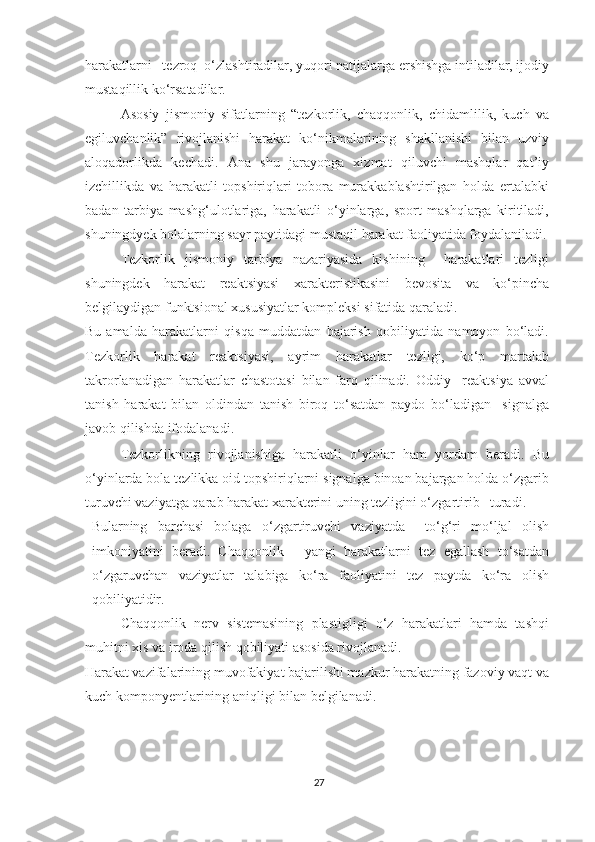 harakatlarni   tezroq  o‘zlashtiradilar, yuqori natijalarga ershishga intiladilar, ijodiy
mustaqillik ko‘rsatadilar. 
Asosiy   jismoniy   sifatlarning   “tezkorlik,   chaqqonlik,   chidamlilik,   kuch   va
egiluvchanlik”   rivojlanishi   harakat   ko‘nikmalarining   shakllanishi   bilan   uzviy
aloqadorlikda   kechadi.   Ana   shu   jarayonga   xizmat   qiluvchi   mashqlar   qat’iy
izchillikda   va   harakatli   topshiriqlari   tobora   murakkablashtirilgan   holda   ertalabki
badan   tarbiya   mashg‘ulotlariga,   harakatli   o‘yinlarga,   sport   mashqlarga   kiritiladi,
shuningdyek bolalarning sayr paytidagi mustaqil harakat faoliyatida foydalaniladi.
Tezkorlik   jismoniy   tarbiya   nazariyasida   kishining     harakatlari   tezligi
shuningdek   harakat   reaktsiyasi   xarakteristikasini   bevosita   va   ko‘pincha
belgilaydigan funktsional xususiyatlar kompleksi sifatida qaraladi. 
Bu   amalda   harakatlarni   qisqa   muddatdan   bajarish   qobiliyatida   namoyon   bo‘ladi.
Tezkorlik   harakat   reaktsiyasi,   ayrim   harakatlar   tezligi,   ko‘p   martalab
takrorlanadigan   harakatlar   chastotasi   bilan   farq   qilinadi.   Oddiy     reaktsiya   avval
tanish   harakat   bilan   oldindan   tanish   biroq   to‘satdan   paydo   bo‘ladigan     signalga
javob qilishda ifodalanadi.  
Tezkorlikning   rivojlanishiga   harakatli   o‘yinlar   ham   yordam   beradi.   Bu
o‘yinlarda bola tezlikka oid topshiriqlarni signalga binoan bajargan holda o‘zgarib
turuvchi vaziyatga qarab harakat xarakterini uning tezligini o‘zgartirib   turadi.  
Bularning   barchasi   bolaga   o‘zgartiruvchi   vaziyatda     to‘g‘ri   mo‘ljal   olish
imkoniyatini   beradi.   Chaqqonlik   -   yangi   harakatlarni   tez   egallash   to‘satdan
o‘zgaruvchan   vaziyatlar   talabiga   ko‘ra   faoliyatini   tez   paytda   ko‘ra   olish
qobiliyatidir. 
Chaqqonlik   nerv   sistemasining   plastigligi   o‘z   harakatlari   hamda   tashqi
muhitni xis va iroda qilish qobiliyati asosida rivojlanadi. 
Harakat vazifalarining muvofakiyat bajarilishi mazkur harakatning fazoviy vaqt va
kuch komponyentlarining aniqligi bilan belgilanadi. 
27 