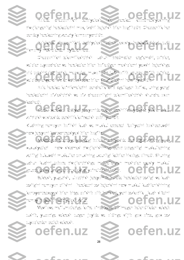 Bolada   chaqqonlikni   tarbiyalash   ishi   harakat   koordinatsiyasining
rivojlanganligi  harakatlarini  mos, izchil bajarish bilan bog‘liqdir. Chaqqanlik har
qanday harakatning zaruriy komponyentidir. 
Bolalarda   chaqqonlikni   tarbiyalash   uchun   asosiy   harakatlaridagi   turli
jismoniy mashqlardan foydalaniladi. 
Chaqqonlikni   takomillashtirish     uchun     predmetlar     arg‘amchi,   to‘plar,
xalqlar   tuyoqchalar   va   harakatlar   bilan   bo‘ladigan   mashqlarni   yaxshi   bajarishga
oid   topshiriqlar   berish   maqsadga   muvofiqdir   juft   bo‘lib   gruppa   bo‘lib   to‘plar,
xalqlar, langar cho‘plar va boshqalar bilan shug‘ullashni ham foydalidir. 
Bola   harakat   ko‘nikmalarini   qanchalik   ko‘p   egallagan   bo‘lsa,   uning   yangi
harakatlarini   o‘zlashtirish   va   o‘z   chaqqonligini   takomillashtirish   shuncha   oson
kechadi.  
Kuch - xarakat   faoliyati jarayonida tashqi qarshilikni yengish yoki muskul
zo‘riqish vositasida qarshilik ko‘rsatish qobiliyatlidir. 
Kuchning   namoyon   bo‘lishi   kuch   va   muskul   apparati   faoliyatini   boshqaruvchi
nerv jarayoni kontsentratsiyasi bilan bog‘liq. 
Maktabgacha   tarbiya   yoshdagi   bolalar   tarbiyasida   ular   organizmning   yosh
xususiyatlari   -   nerv   sistemasi   rivojlanishining   qaror   topganligi   muskullarning
zaifligi bukuvchi muskullar tonusining ustunligi kabilar hisobga olinadi. Shuning
uchun   kuchni   tobora   rivojlantirishga   mo‘ljallangan   mashqlar   asosiy   muskul
gruppalari va umurtqani rostlashga yo‘naltirishi lozim. 
Sakrash,   yugurish,   uloqtirish   jarayonida   bolada   harakatlar   tezligi   va   kuch
tezligini namoyon qilishni - harakatni tez bajarishni nerv-muskul kuchlanishining
kontsyentratsayasi  bilan birga qo‘shib olib borishni, yani tezkorlik - kuch sifatini
namoyon qilishni tarbiyalash zarur. 
Vavilova   ma’lumotlariga   ko‘ra   o‘nta   katta   bo‘lmagan   balandlikdan   sakrab
tushib,   yuqoriga   sakrash   turgan   joyida   va   oldinga   siljib   gox   o‘rta,   gox   tez
tuyoqlardan qatlab sakrash. 
28 