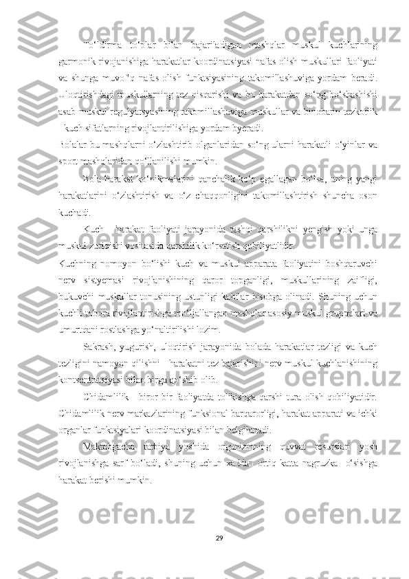 To‘ldirma   to‘plar   bilan   bajariladigan   mashqlar   muskul   kuchlarining
garmonik rivojanishiga harakatlar koordinatsiyasi  nafas olish muskullari faoliyati
va   shunga   muvofiq   nafas   olish   funktsiyasining   takomillashuviga   yordam   beradi.
Uloqtirishdagi   muskullarning   tez   qisqarishi   va   bu   harakatdan   so‘ng   bo‘shashishi
asab-muskul regulyatsyasining takomillashuviga muskullar va binobarin tezkorlik
- kuch sifatlarning rivojlantirilishiga yordam byeradi. 
Bolalar bu mashqlarni  o‘zlashtirib olganlaridan so‘ng ularni  harakatli  o‘yinlar  va
sport mashqlaridan qo‘llanilishi mumkin. 
Bola   harakat   ko‘nikmalarini   qanchalik   ko‘p   egallagan   bo‘lsa,   uning   yangi
harakatlarini   o‘zlashtirish   va   o‘z   chaqqonligini   takomillashtirish   shuncha   oson
kuchadi. 
Kuch   -   harakat   faoliyati   jarayonida   tashqi   qarshilikni   yengish   yoki   unga
muskul zuriqishi vositasida qarshilik ko‘rsatish qobiliyatlidir. 
Kuchning   nomoyon   bo‘lishi   kuch   va   muskul   apparata   faoliyatini   boshqaruvchi
nerv   sistyemasi   rivojlanishining   qaror   topganligi,   muskullarining   zaifligi,
bukuvchi   muskullar   tonusining   ustunligi   kabilar   hisobga   olinadi.   Shuning   uchun
kuchli tobora rivojlantirishga mo‘ljallangan mashqlar asosiy muskul gruppalari va
umurtqani rostlashga yo‘naltirilishi lozim. 
Sakrash,   yugurish,   uloqtirish   jarayonida   bolada   harakatlar   tezligi   va   kuch
tezligini namoyon qilishni - harakatni tez bajarishini nerv-muskul kuchlanishining
kontsentratsiyasi bilan birga qo‘shib olib. 
Chidamlilik   -   biror   bir   faoliyatda   tolikishga   qarshi   tura   olish   qobiliyatidir.
Chidamlilik nerv markazlarining funksional barqarorligi, harakat apparati va ichki
organlar funktsiyalari koordinatsiyasi bilan belgilanadi. 
Maktabgacha   tarbiya   yoshida   organizmning   quvvat   resurslari   yosh
rivojlanishga   sarf   bo‘ladi,   shuning   uchun   xaddan   ortiq   katta   nagruzka     o‘sishga
harakat berishi mumkin. 
29 