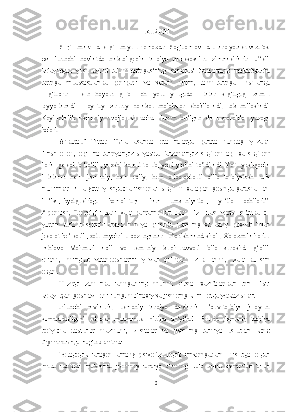 KIRISH
Sog‘lom avlod–sog‘lom yurt demakdir. Sog‘lom avlodni tarbiyalash vazifasi
esa   birinchi   navbatda   maktabgacha   tarbiya   muassasalari   zimmasidadir.   O‘sib
kelayotgan   yosh   avlod   ta’lim-tarbiyasining   samarasi   bolalarning   maktabgacha
tarbiya   muassasalarida   qoniqarli   va   yetarli   bilim,   talim-tarbiya   olishlariga
bog‘liqdir.   Inson   hayotning   birinchi   yetti   yilligida   bolalar   sog‘ligiga   zamin
tayyorlanadi.   Hayotiy   zaruriy   harakat   malakalar   shakllanadi,   takomillashadi.
Keyinchalik   jismoniy   rivojlanish   uchun   lozim   bo‘lgan   shart-sharoitlar   yuzaga
keladi. 
Abdurauf   Fitrat   “Oila   asarida   ota-onalarga   qarata   bunday   yozadi:
“Inshoolloh,   oqilona   tarbiyangiz   soyasida   farzandingiz   sog‘lom   aql   va   sog‘lom
badanga sohib bo‘lib, yaxshi kamol topib, yetti yoshni to‘ldiradi. Yetti yoshgacha
bolalarni   ham   jismoniy,   ham   aqliy,   ham   odob-axloqli   qilib   tarbiyalash   juda
muhimdir.  Bola  yetti   yoshgacha  jismonan  sog‘lom   va aqlan  yoshiga  yarasha  oqil
bo‘lsa,   kyelgusidagi       kamolotiga       ham       imkoniyatlar,       yo‘llar     ochiladi”.
Alpomish,   Go‘ro‘g‘li   kabi   xalq   qahramonlari   ham   o‘z   oilasi   vorisi   sifatida   el-
yurtini   turli   bosqinchilardan   himoya   qilishda   jismoniy   va   aqliy   quvvati   bilan
jasorat ko‘rsatib, xalq myehrini qozonganlar.  Donishmand shoir, Xorazm bahodiri
Pahlavon   Mahmud       aqli       va     jismoniy       kuch-quvvati       bilan   kurashda     g‘olib
chiqib,     minglab   vatandoshlarini    yovlar    qo‘lidan   ozod     qilib,     xalq   duosini
olgan. 
Hozirgi   zamonda   jamiyatning   muhim   sotsial   vazifalaridan   biri   o‘sib
kelayotgan yosh avlodni ruhiy, ma’naviy va jismoniy komolotga yetkazishdir. 
Birinchi   navbatda,   jismoniy   tarbiya   darslarda   o‘quv-tarbiya   jarayoni
samaradorligini   oshirish   muammosi   oldiga   qo‘yiladi.   Bunda   jismoniy   tarbiya
bo‘yicha   dasturlar   mazmuni,   vositalar   va   jismoniy   tarbiya   uslublari   keng
foydalanishga bog‘liq bo‘ladi. 
Pedagogik   jarayon   amaliy   psixofiziologik   imkoniyatlarni   hisobga   olgan
holda   tuziladi,   maktabda   jismoniy   tarbiya   o‘zining   ko‘p   xillik   sharoitlari   bilan
3 