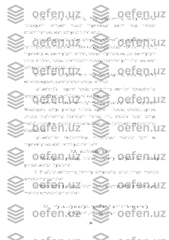 Bolada   umumiy   chidamlilik,   Yani   organizmning   asosiy   sistemasi
funktsiyasini   oshiruvchi   mutadil   intyensivdagi   davomi   ishga   nisbatan
chidamlilikni asta-sekin tarbiyalab borish zarur. 
“Bolalar   bog‘chasida   ta’lim   tarbiya   programmasi”   umumiy   chidamlilikni
har bir  gruppada o‘rtacha va bir  tekis sur’atda bajariladigan mashqlarning hajmi,
intyensivligi va davomiyligini oshirish, harakatli o‘yinlarda esa ular davomiyligini
tobora   cho‘zish,   harakat   topshiriqlarini   murakkablashtirish   yo‘li   bilan   asta-sekin
tarbiyalab borishni ko‘zda tutadi. 
Chidamlilikni   tarbiyalash   sport   mashqlari   jarayonida   chang‘ida   yurish,
velosiped xaydash, suzishlar kiradi amalga oshiriladi. 
Egiluvchandik   -   tayanch   harakat   apparatining   zvenolari   harakatchanligi
darajasini belgilovchi marfofunksional xususiyatlardir. 
Egiluvchanlik   muskul   va   bo‘g‘imlarning   elastikligi   bilan   belgilanadi.
Maktabgacha   tarbiya   yoshdagi   bollarda   tayanch   -   harakat   apparati,   ayniqsa
umurtqa   pog‘onasining   plastikligini   hisobga   olib,   ertalabki   badan   tarbiya
mashg‘ulotlarida   va   ertalabki   gimnastikada   umumrivojlantiruvchi   mashqlar   bilan
chegaralanadi. 
Egiluvchanlikni   rivojlantirishga   mo‘ljallangan   mashqlar   hajmi   va
intyensivligi asta sekin oshirib yuborish lozim. 
2.3. Tadqiqot vazifalari
1.   Maktabgacha   yoshdagi   bolalarni   jismoniy   tarbiyalashda   noan’aviy
yondashuvlardan foydalanish.
2.   Shug‘ullanuvchilarning   jismoniy   tarbiyalashda   tanlab   olingan   mashqlar
samaradorligini aniqlash.
3.   Maktabgacha   yoshdagi   bolalarni   jismoniy   tarbiyalashda   yondashturuvchi
mashqlar samaradorligini aniqlash:
2.4. Ilmiy-uslubiy adabiyot manbalarini tahlil qilish va amaliy
tajribalarni umumlashtirish
30 