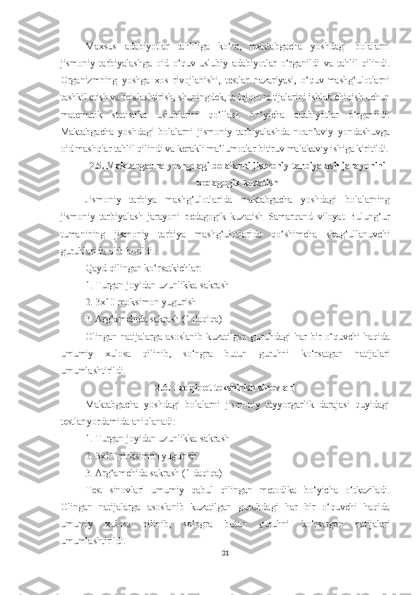 Maxsus   adabiyotlar   tahliliga   ko‘ra,   maktabgacha   yoshdagi   bolalarni
jismoniy   tarbiyalashga   oid   o‘quv-uslubiy   adabiyotlar   o‘rganildi   va   tahlil   qilindi.
Organizmning   yoshga   xos   rivojlanishi,   testlar   nazariyasi,   o‘quv-mashg‘ulotlarni
tashkil etish va rejalashtirish, shuningdek, tadqiqot natijalarini ishlab chiqish uchun
matematik   statistika   uslublarini   qo‘llash   bo‘yicha   adabiyotlar   o‘rganildi.
Maktabgacha   yoshdagi   bolalarni   jismoniy   tarbiyalashda   noan’aviy   yondashuvga
oid mashqlar tahlil qilindi va kerakli ma’lumotlar bitiruv malakaviy ishiga kiritildi.
2.5. Maktabgacha yoshgdagi bolalarni jismoniy tarbiyalash jarayonini
pedagogik kuzatish
Jismoniy   tarbiya   mashg‘ulotlarida   maktabgacha   yoshdagi   bolalarning
jismoniy   tarbiyalash   jarayoni   pedagogik   kuzatish   Samarqand   viloyat   Bulung‘ur
tumanining   jismoniy   tarbiya   mashg‘ulotlarida   qo‘shimcha   shug‘ullanuvchi
guruhlarida olib borildi. 
Qayd qilingan ko‘rsatkichlar:
1.  Turgan joyidan uzunlikka sakrash
2.  3x10 moksimon yugurish
3.  Arg‘amchida sakrash (1 daqiqa)
Olingan natijalarga  asoslanib  kuzatilgan  guruhdagi  har   bir   o‘quvchi   haqida
umumiy   xulosa   qilinib,   so‘ngra   butun   guruhni   ko‘rsatgan   natijalari
umumlashtirildi. 
2.6. Tadqiqоt tеkshirish sinоvlari
Maktabgacha   yoshdagi   bolalarni   jismоniy   tayyorgarlik   darajasi   quyidagi
tеstlar yordamida aniqlanadi:
1.  Turgan joyidan uzunlikka sakrash
2.  3x10 moksimon yugurish
3.  Arg‘amchida sakrash (1 daqiqa)
Tеst   sinоvlari   umumiy   qabul   qilingan   mеtоdika   bo‘yicha   o‘tkaziladi.
Olingan   natijalarga   asoslanib   kuzatilgan   guruhdagi   har   bir   o‘quvchi   haqida
umumiy   xulosa   qilinib,   so‘ngra   butun   guruhni   ko‘rsatgan   natijalari
umumlashtirildi.
31 