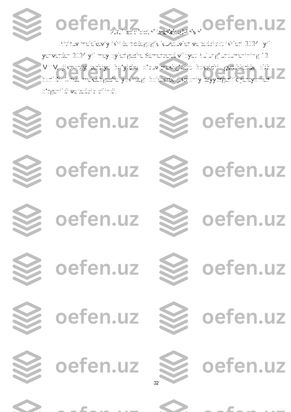 2.7. Tadqiqotni tashkil qilinishi
Bitiruv malakaviy ishida pedagogik kuzatuvlar va tadqiqot ishlari 2024- yil
yanvardan 2024-yil may oylarigacha  Samarqand viloyat Bulung‘ur tumanining  12-
MTM   jismoniy   tarbiya   bo‘yicha   o‘quv-mashg‘ulot   bosqichi   guruhlarida   olib
borildi.   Unda   maktabgacha   yoshdagi   bolalarda   jismoniy   tayyorgarlik   jarayonlari
o‘rganildi va tadqiq qilindi. 
32 
