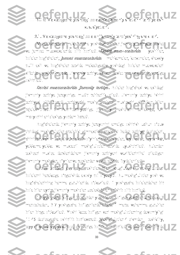 III BOB: Maktabgacha yoshdagi bolalarda jismoniy   sifatlarni tarbiyalash
xususiyatlari.  
3.1. Maktabgacha yoshdagi bolalar jismoniy tarbiyasining shakllari.
Mamlakatimizda   maktabgacha   yoshdagi   bolalar   jismoniy   tarbiyasi   davlat
va   jamoat   muassasalarida   olib   boriladi.   Davlat   muass asalarida   –   yashlilar,
bolalar  bog‘chalari;   jamoat  muassasalarida  –   mahkamalar, korxonalar, shaxsiy
pulli   asli   va   bog‘chalar   tarzida   maktabgacha   yoshdagi   bolalar   muassasalari
sifatida uyushtirilmoqda. Jismoniy tarbiya asosan  davlat  muassasalarida  amalga
oshiriladi. 
Davlat   muassasalarida   jismoniy   tarbiya .   Bolalar   bog‘chasi   va   aslidagi
jismoniy   tarbiya   jarayoniga   mudir   rahbarlik   qiladi.   Jismoniy   tarbiya   ishini
tarbiyasi   olib   boradi.   tarbiyachi   mashg‘ulotlarni   musiqachi,   shifokor   bilan
rejalash-tiradi.   Shifokor   tarbiyachiga   jismoniy   mashqlarni   tanlashga,   uni
meoyorini aniqlashga yordam beradi. 
Bog‘chalarda   jismoniy   tarbiya   jarayonini   amalga   oshirish   uchun   o‘quv
tipidagi   mashg‘ulotlar   ertalabki   gimnastika,   ertalabki   badan   tarbiya   daqiqalari,
chiniqtiruvchi muolajalar,harakatli o‘yinlar ekskursiyalar, sayohatlar, bayramlar,
yakkama-yakka   va   mustaqil   mashg‘ulotlar   tarzida   uyushtiriladi.   Bulardan
tashqari   musiqa   darslaridaham   jismoniy   tarbiyani   vazifalarinihal   qiladigan
jismoniy mashqlar, o‘ynlar va raqslardan vosita tarzida foydalaniladi. 
O‘quv   tipidagi   jismoniy   mashqlar   bilan   shug‘ullanish   mashg‘ulotlari
bolalarni   harakatga   o‘rgatishda   asosiy   rol   o‘ynaydi.   Bu   mashg‘ulotlar   yosh   va
bog‘chalarining   hamma   guruhlarida   o‘tkaziladi.   1   yoshgacha   bolalardahar   bir
bola bilan ayrim jismoniy mashqlar uqalash bilan qo‘shib olib boriladi. 
1-3 yoshgacha bo‘lgan bolalardan yoshi katta bo‘lgan guruhlarda haftada 3
marotabadan,   3-7   yoshgacha   bo‘lganlardahaftada   1   marta   vahamma   guruhlar
bilan   birga   o‘tkaziladi.   Yoshi   katta   bo‘lgan   sari   mashg‘ulotlarning   davomiyligi
10-45   daqiqagacha   oshirilib   borilaveradi.   Mashg‘ulotlar   4   qismdan   -   tashkiliy,
tayyorlov, asosiy, yakunloq, qismlariga bo‘lib olib boriladi va ularninghar birida
33 