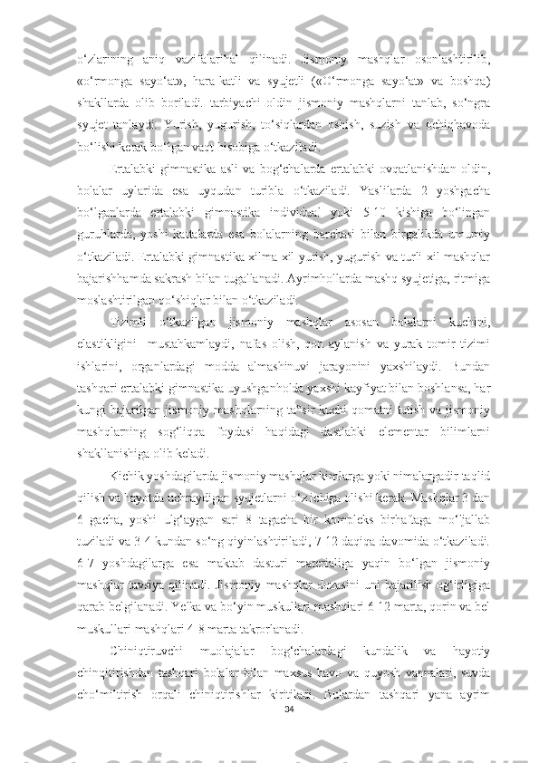 o‘zlarining   aniq   vazifalarihal   qilinadi.   Jismoniy   mashqlar   osonlashtirilib,
«o‘rmonga   sayo‘at»,   hara-katli   va   syujetli   («O‘rmonga   sayo‘at»   va   boshqa)
shakllarda   olib   boriladi.   tarbiyachi   oldin   jismoniy   mashqlarni   tanlab,   so‘ngra
syujet   tanlaydi.   Yurish,   yugurish,   to‘siqlardan   oshish,   suzish   va   ochiqhavoda
bo‘lishi kerak bo‘lgan vaqt hisobiga o‘tkaziladi. 
Ertalabki   gimnastika   asli   va   bog‘chalarda   ertalabki   ovqatlanishdan   oldin,
bolalar   uylarida   esa   uyqudan   turibla   o‘tkaziladi.   Yaslilarda   2   yoshgacha
bo‘lganlarda   ertalabki   gimnastika   individual   yoki   5-10   kishiga   bo‘lingan
guruhlarda,   yoshi   kattalarda   esa   bolalarning   barchasi   bilan   birgalikda   umumiy
o‘tkaziladi. Ertalabki gimnastika xilma-xil yurish, yugurish va turli xil mashqlar
bajarishhamda sakrash bilan tugallanadi. Ayrimhollarda mashq syujetiga, ritmiga
moslashtirilgan qo‘shiqlar bilan o‘tkaziladi. 
Tizimli   o‘tkazilgan   jismoniy   mashqlar   asosan   bolalarni   kuchini,
elastikligini     mustahkamlaydi,   nafas   olish,   qon   aylanish   va   yurak   tomir   tizimi
ishlarini,   organlardagi   modda   almashinuvi   jarayonini   yaxshilaydi.   Bundan
tashqari ertalabki gimnastika uyushganholda yaxshi kayfiyat bilan boshlansa, har
kungi bajarilgan jismoniy mashqlarning ta sir kuchi qomatni tutish va jismoniy‟
mashqlarning   sog‘liqqa   foydasi   haqidagi   dastlabki   elementar   bilimlarni
shakllanishiga olib keladi. 
Kichik yoshdagilarda jismoniy mashqlar kimlarga yoki nimalargadir taqlid
qilish va hayotda uchraydigan syujetlarni o‘z ichiga olishi kerak. Mashqlar 3 dan
6   gacha,   yoshi   ulg‘aygan   sari   8   tagacha   bir   kompleks   birhaftaga   mo‘ljallab
tuziladi va 3-4 kundan so‘ng qiyinlashtiriladi, 7-12 daqiqa davomida o‘tkaziladi.
6-7   yoshdagilarga   esa   maktab   dasturi   materialiga   yaqin   bo‘lgan   jismoniy
mashqlar   tavsiya   qilinadi.   Jismoniy   mashqlar   dozasini   uni   bajarilish   og‘irligiga
qarab belgilanadi. Yelka va bo‘yin muskullari mashqlari 6-12 marta, qorin va bel
muskullari mashqlari 4-8 marta takrorlanadi. 
Chiniqtiruvchi   muolajalar   bog‘chalardagi   kundalik   va   hayotiy
chinqitirishdan   tashqari   bolalar   bilan   maxsus   havo   va   quyosh   vannalari,   suvda
cho‘miltirish   orqali   chiniqtirishlar   kiritiladi.   Bulardan   tashqari   yana   ayrim
34 