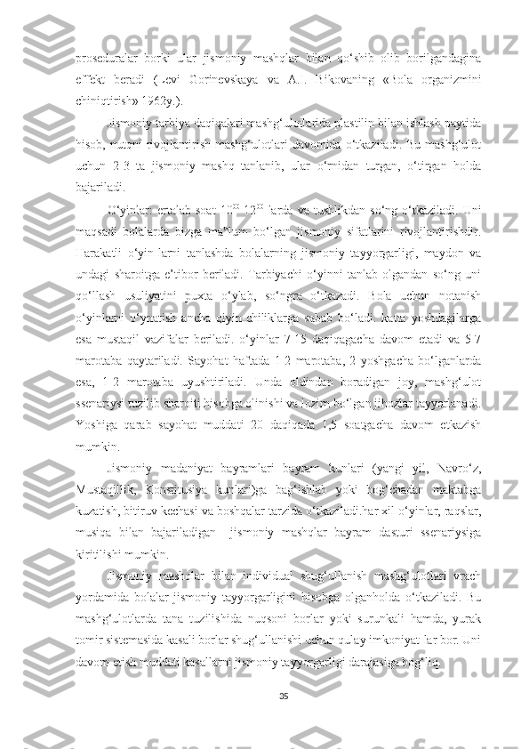 proseduralar   borki   ular   jismoniy   mashqlar   bilan   qo‘shib   olib   borilgandagina
effekt   beradi   (Levi   Gorinevskaya   va   A.I.   Bikovaning   «Bola   organizmini
chiniqtirish» 1962y.). 
Jismoniy tarbiya daqiqalari mashg‘ulotlarida plastilin bilan ishlash paytida
hisob,  nutqni  rivojlantirish  mashg‘ulotlari   davomida  o‘tkaziladi.  Bu  mashg‘ulot
uchun   2-3   ta   jismoniy   mashq   tanlanib,   ular   o‘rnidan   turgan,   o‘tirgan   holda
bajariladi. 
O‘yinlar:   ertalab   soat   10 00
-12 00
  larda   va  tushlikdan   so‘ng   o‘tkaziladi.   Uni
maqsadi   bolalarda   bizga   ma lum   bo‘lgan   jismoniy   sifatlarini   rivojlantirishdir.‟
Harakatli   o‘yin-larni   tanlashda   bolalarning   jismoniy   tayyorgarligi,   maydon   va
undagi   sharoitga   e’tibor   beriladi.   Tarbiyachi   o‘yinni   tanlab   olgandan   so‘ng   uni
qo‘llash   usuliyatini   puxta   o‘ylab,   so‘ngra   o‘tkazadi.   Bola   uchun   notanish
o‘yinlarni   o‘ynatish   ancha   qiyin-chiliklarga   sabab   bo‘ladi.   katta   yoshdagilarga
esa   mustaqil   vazifalar   beriladi.   o‘yinlar   7-15   daqiqagacha   davom   etadi   va   5-7
marotaba   qaytariladi.   Sayohat   haftada   1-2   marotaba,   2   yoshgacha   bo‘lganlarda
esa,   1-2   marotaba   uyushtiriladi.   Unda   oldindan   boradigan   joy,   mashg‘ulot
ssenariysi tuzilib sharoiti hisobga olinishi va lozim bo‘lgan jihozlar tayyorlanadi.
Yoshiga   qarab   sayohat   muddati   20   daqiqada   1,5   soatgacha   davom   etkazish
mumkin. 
Jismoniy   madaniyat   bayramlari   bayram   kunlari   (yangi   yil,   Navro‘z,
Mustaqillik,   Konstitusiya   kunlari)ga   bag‘ishlab   yoki   bog‘chadan   maktabga
kuzatish, bitiruv kechasi va boshqalar tarzida o‘tkaziladi.har xil o‘yinlar, raqslar,
musiqa   bilan   bajariladigan     jismoniy   mashqlar   bayram   dasturi   ssenariysiga
kiritilishi mumkin. 
Jismoniy   mashqlar   bilan   individual   shug‘ullanish   mashg‘ulotlari   vrach
yordamida   bolalar   jismoniy   tayyorgarligini   hisobga   olganholda   o‘tkaziladi.   Bu
mashg‘ulotlarda   tana   tuzilishida   nuqsoni   borlar   yoki   surunkali   hamda,   yurak
tomir sistemasida kasali borlar shug‘ullanishi uchun qulay imkoniyat-lar bor. Uni
davom etish muddati kasallarni jismoniy tayyorgarligi darajasiga bog‘liq. 
35 