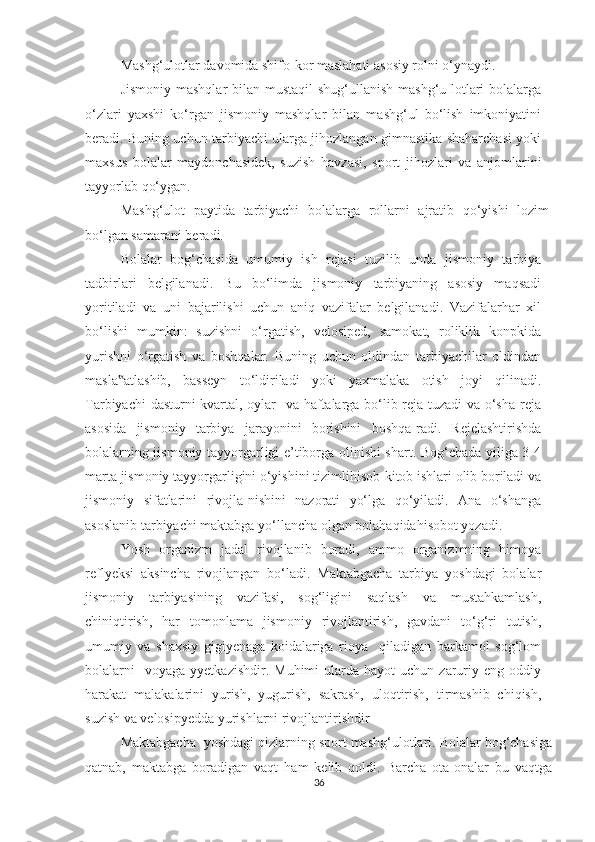 Mashg‘ulotlar davomida shifo-kor maslahati asosiy rolni o‘ynaydi. 
Jismoniy mashqlar  bilan mustaqil  shug‘ullanish mashg‘u-lotlari  bolalarga
o‘zlari   yaxshi   ko‘rgan   jismoniy   mashqlar   bilan   mashg‘ul   bo‘lish   imkoniyatini
beradi. Buning uchun tarbiyachi ularga jihozlangan gimnastika shaharchasi yoki
maxsus   bolalar   maydonchasidek,   suzish   havzasi,   sport   jihozlari   va   anjomlarini
tayyorlab qo‘ygan. 
Mashg‘ulot   paytida   tarbiyachi   bolalarga   rollarni   ajratib   qo‘yishi   lozim
bo‘lgan samarani beradi. 
Bolalar   bog‘chasida   umumiy   ish   rejasi   tuzilib   unda   jismoniy   tarbiya
tadbirlari   belgilanadi.   Bu   bo‘limda   jismoniy   tarbiyaning   asosiy   maqsadi
yoritiladi   va   uni   bajarilishi   uchun   aniq   vazifalar   belgilanadi.   Vazifalarhar   xil
bo‘lishi   mumkin:   suzishni   o‘rgatish,   velosiped,   samokat,   roliklik   konpkida
yurishni   o‘rgatish   va   boshqalar.   Buning   uchun   oldindan   tarbiyachilar   oldindan
masla atlashib,   basseyn   to‘ldiriladi   yoki   yaxmalaka   otish   joyi   qilinadi.‟
Tarbiyachi dasturni kvartal, oylar   va haftalarga bo‘lib reja tuzadi va o‘sha reja
asosida   jismoniy   tarbiya   jarayonini   borishini   boshqa-radi.   Rejelashtirishda
bolalarning jismoniy tayyorgarligi e’tiborga olinishi shart. Bog‘chada yiliga 3-4
marta jismoniy tayyorgarligini o‘yishini tizimlihisob-kitob ishlari olib boriladi va
jismoniy   sifatlarini   rivojla-nishini   nazorati   yo‘lga   qo‘yiladi.   Ana   o‘shanga
asoslanib tarbiyachi maktabga yo‘llancha olgan bolahaqidahisobot yozadi. 
Yosh   organizm   jadal   rivojlanib   boradi,   ammo   organizmning   himoya
reflyeksi   aksincha   rivojlangan   bo‘ladi.   Maktabgacha   tarbiya   yoshdagi   bolalar
jismoniy   tarbiyasining   vazifasi,   sog‘ligini   saqlash   va   mustahkamlash,
chiniqtirish,   har   tomonlama   jismoniy   rivojlantirish,   gavdani   to‘g‘ri   tutish,
umumiy   va   shaxsiy   gigiyenaga   koidalariga   rioya     qiladigan   barkamol   sog‘lom
bolalarni    voyaga   yyetkazishdir.  Muhimi  ularda  hayot  uchun  zaruriy  eng  oddiy
harakat   malakalarini   yurish,   yugurish,   sakrash,   uloqtirish,   tirmashib   chiqish,
suzish va velosipyedda yurishlarni rivojlantirishdir  
Maktabgacha  yoshdagi qizlarning sport mashg‘ulotlari. Bolalar bog‘chasiga
qatnab,   maktabga   boradigan   vaqt   ham   kelib   qoldi.   Barcha   ota-onalar   bu   vaqtga
36 