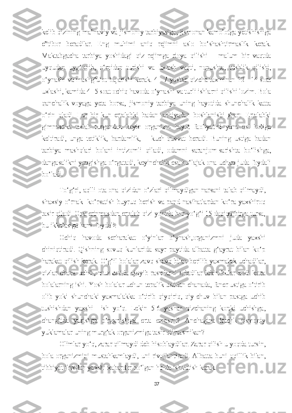 kelib qizining ma naviy va jismoniy tarbiyasiga, jismonan kamolotga yetishishiga‟
e tibor   beradilar.   Eng   muhimi   aniq   rejimni   aslo   bo‘shashtirmaslik   kerak.	
‟
Maktabgacha   tarbiya   yoshidagi   qiz   rejimga   rioya   qilishi   –   malum   bir   vaqtda
uyqudan   uyg‘onib,   o‘rnidan   turishi   va   uxlash   vaqti,   nonushta,   tushlik   qilishi,
o‘ynashi va mashg‘ulot bajarishi kerak. 4 - 7 yashar qizcha taxminan 12 - 14 soat
uxlashi, kamida 4 -5 soat ochiq havoda o‘ynashi va turli ishlarni qilishi lozim. Bola
qanchalik   voyaga   yeta   borsa,   jismoniy   tarbiya   uning   hayotida   shunchalik   katta
o‘rin   oladi.   Har   bir   kun   ertalabki   badan   tarbiyadan   boshlanishi   shart.   Ertalabki
gimnastika   uxlab   turgandan   keyin   organizm   hayot   faoliyatini   yana   asl   holiga
keltiradi,   unga   tetiklik,   bardamlik,       kuch-quvvat   beradi.   Buning   ustiga   badan
tarbiya   mashqlari   bolani   intizomli   qiladi,   odamni   saranjom-sarishta   bo‘lishga,
dangasalikni yengishga o‘rgatadi, keyinchalik esa bo‘lajak ona uchun juda foydali
bo‘ladi. 
To‘g‘ri,   aqlli   ota-ona   qizidan   o‘zlari   qilmaydigan   narsani   talab   qilmaydi,
shaxsiy  o‘rnak   ko‘rsatish  buyruq berish va pand-nasihatlardan  ko‘ra yaxshiroq
tasir qiladi. Ona erinmasdan ertalab qizi yonida bor-yo‘g‘i 15 daqiqa birga tursa,
bu ikkalasiga ham  foydali.  
Ochiq   havoda   serharakat   o‘yinlar   o‘ynash,organizmni   juda   yaxshi
chiniqtiradi.   Qishning   sovuq   kunlarida   sayr   paytida   albatta   g‘ayrat   bilan   ko‘p
harakat qilish kerak. O‘g‘il bolalar zavq-shavq bilan berilib yaxmalak uchadilar,
qizlar   chana   uchib,   muz  ustida   ajoyib   rasmlarni   soladilar   lekin  bular   endi   katta
bolalarning ishi. Yosh bolalar uchun tepalik ustidan chanada, faner ustiga o‘tirib
olib   yoki   shunchaki   yaxmalakka   o‘tirib   qiyqiriq,   qiy-chuv   bilan   pastga   uchib
tushishdan   yaxshi     ish   yo‘q.   Lekin   5-6   yashar   qizchaning   konki   uchishga,
chang‘ida   yurishga   o‘rganishiga   erta   emasmi?   Anchagina   kuchli   jismoniy
yuklamalar uning murg‘ak organizmiga tasir qilmasmikan? 
Olimlar yo‘q, zarar qilmaydi deb hisoblaydilar. Zarar qilish u yoqda tursin,
bola  organizmini  mustahkamlaydi,  uni   rivojlantiradi.  Albatta  buni  oqillik  bilan,
tibbiyot ilmidan yaxshi xabardor bo‘lgan holda ish tutish kerak. 
37 