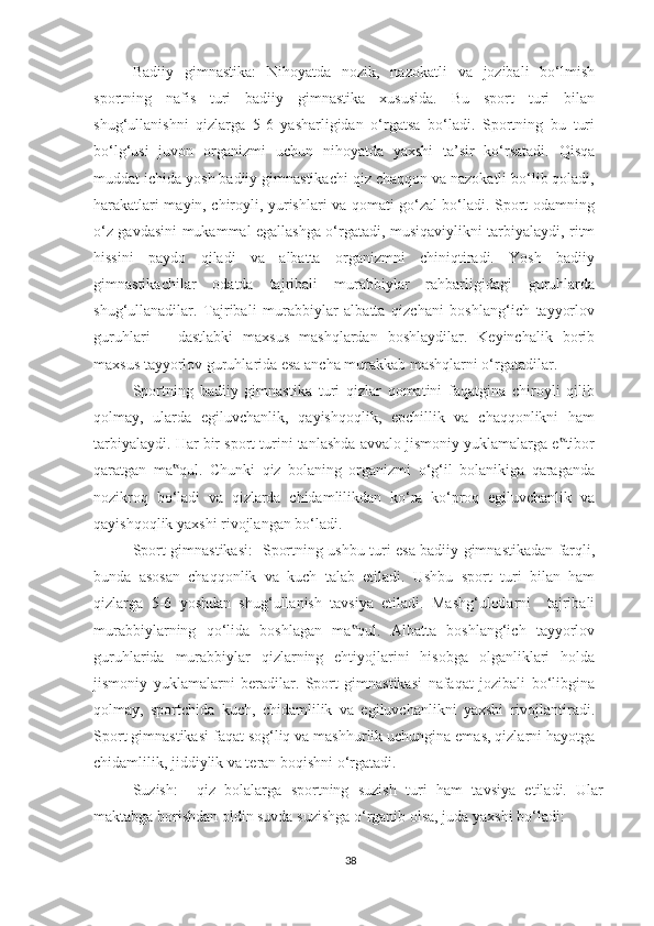 Badiiy   gimnastika:   Nihoyatda   nozik,   nazokatli   va   jozibali   bo‘lmish
sportning   nafis   turi   badiiy   gimnastika   xususida.   Bu   sport   turi   bilan
shug‘ullanishni   qizlarga   5-6   yasharligidan   o‘rgatsa   bo‘ladi.   Sportning   bu   turi
bo‘lg‘usi   juvon   organizmi   uchun   nihoyatda   yaxshi   ta’sir   ko‘rsatadi.   Qisqa
muddat ichida yosh badiiy gimnastikachi qiz chaqqon va nazokatli bo‘lib qoladi,
harakatlari mayin, chiroyli, yurishlari va qomati go‘zal bo‘ladi. Sport odamning
o‘z gavdasini mukammal egallashga o‘rgatadi, musiqaviylikni tarbiyalaydi, ritm
hissini   paydo   qiladi   va   albatta   organizmni   chiniqtiradi.   Yosh   badiiy
gimnastikachilar   odatda   tajribali   murabbiylar   rahbarligidagi   guruhlarda
shug‘ullanadilar.   Tajribali   murabbiylar   albatta   qizchani   boshlang‘ich   tayyorlov
guruhlari   –   dastlabki   maxsus   mashqlardan   boshlaydilar.   Keyinchalik   borib
maxsus tayyorlov guruhlarida esa ancha murakkab mashqlarni o‘rgatadilar. 
Sportning   badiiy   gimnastika   turi   qizlar   qomatini   faqatgina   chiroyli   qilib
qolmay,   ularda   egiluvchanlik,   qayishqoqlik,   epchillik   va   chaqqonlikni   ham
tarbiyalaydi. Har bir sport turini tanlashda avvalo jismoniy yuklamalarga e tibor‟
qaratgan   ma qul.   Chunki   qiz   bolaning   organizmi   o‘g‘il   bolanikiga   qaraganda	
‟
nozikroq   bo‘ladi   va   qizlarda   chidamlilikdan   ko‘ra   ko‘proq   egiluvchanlik   va
qayishqoqlik yaxshi rivojlangan bo‘ladi. 
Sport gimnastikasi:     Sportning ushbu turi esa badiiy gimnastikadan farqli,
bunda   asosan   chaqqonlik   va   kuch   talab   etiladi.   Ushbu   sport   turi   bilan   ham
qizlarga   5-6   yoshdan   shug‘ullanish   tavsiya   etiladi.   Mashg‘ulotlarni     tajribali
murabbiylarning   qo‘lida   boshlagan   ma qul.   Albatta   boshlang‘ich   tayyorlov	
‟
guruhlarida   murabbiylar   qizlarning   ehtiyojlarini   hisobga   olganliklari   holda
jismoniy   yuklamalarni   beradilar.   Sport   gimnastikasi   nafaqat   jozibali   bo‘libgina
qolmay,   sportchida   kuch,   chidamlilik   va   egiluvchanlikni   yaxshi   rivojlantiradi.
Sport gimnastikasi faqat sog‘liq va mashhurlik uchungina emas, qizlarni hayotga
chidamlilik, jiddiylik va teran boqishni o‘rgatadi.  
Suzish:     qiz   bolalarga   sportning   suzish   turi   ham   tavsiya   etiladi.   Ular
maktabga borishdan oldin suvda suzishga o‘rganib olsa, juda yaxshi bo‘ladi: 
38 
