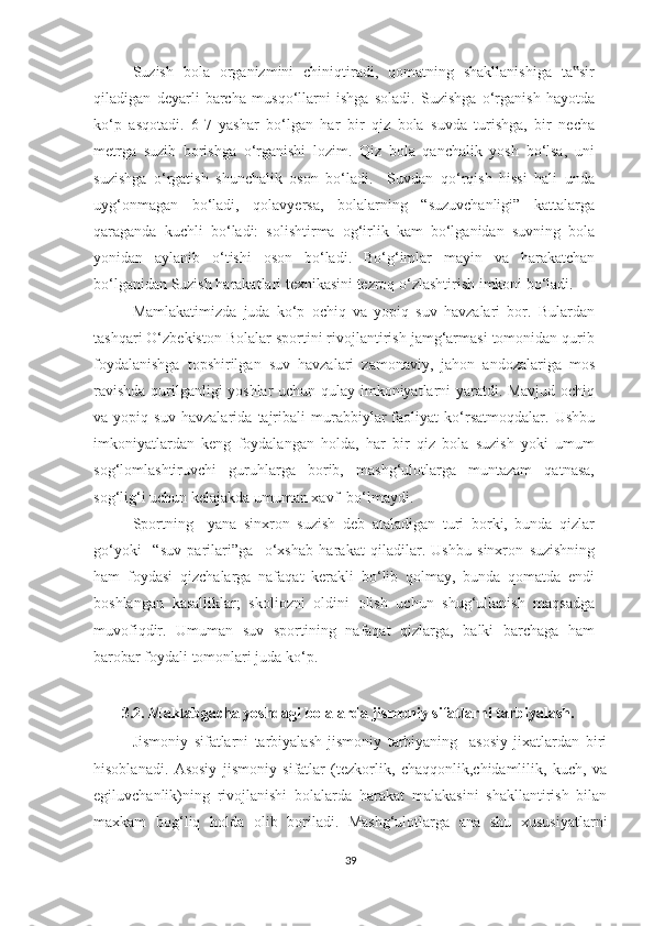 Suzish   bola   organizmini   chiniqtiradi,   qomatning   shakllanishiga   ta sir‟
qiladigan   deyarli   barcha   musqo‘llarni   ishga   soladi.   Suzishga   o‘rganish   hayotda
ko‘p   asqotadi.   6-7   yashar   bo‘lgan   har   bir   qiz   bola   suvda   turishga,   bir   necha
metrga   suzib   borishga   o‘rganishi   lozim.   Qiz   bola   qanchalik   yosh   bo‘lsa,   uni
suzishga   o‘rgatish   shunchalik   oson   bo‘ladi.     Suvdan   qo‘rqish   hissi   hali   unda
uyg‘onmagan   bo‘ladi,   qolavyersa,   bolalarning   “suzuvchanligi”   kattalarga
qaraganda   kuchli   bo‘ladi:   solishtirma   og‘irlik   kam   bo‘lganidan   suvning   bola
yonidan   aylanib   o‘tishi   oson   bo‘ladi.   Bo‘g‘imlar   mayin   va   harakatchan
bo‘lganidan Suzish harakatlari texnikasini tezroq o‘zlashtirish imkoni bo‘ladi. 
Mamlakatimizda   juda   ko‘p   ochiq   va   yopiq   suv   havzalari   bor.   Bulardan
tashqari O‘zbekiston Bolalar sportini rivojlantirish jamg‘armasi tomonidan qurib
foydalanishga   topshirilgan   suv   havzalari   zamonaviy,   jahon   andozalariga   mos
ravishda qurilganligi yoshlar  uchun qulay imkoniyatlarni yaratdi. Mavjud ochiq
va   yopiq   suv   havzalarida   tajribali   murabbiylar   faoliyat   ko‘rsatmoqdalar.   Ushbu
imkoniyatlardan   keng   foydalangan   holda,   har   bir   qiz   bola   suzish   yoki   umum
sog‘lomlashtiruvchi   guruhlarga   borib,   mashg‘ulotlarga   muntazam   qatnasa,
sog‘lig‘i uchun kelajakda umuman xavf  bo‘lmaydi. 
Sportning     yana   sinxron   suzish   deb   ataladigan   turi   borki,   bunda   qizlar
go‘yoki     “suv   parilari”ga     o‘xshab   harakat   qiladilar.   Ushbu   sinxron   suzishning
ham   foydasi   qizchalarga   nafaqat   kerakli   bo‘lib   qolmay,   bunda   qomatda   endi
boshlangan   kasalliklar;   skoliozni   oldini   olish   uchun   shug‘ullanish   maqsadga
muvofiqdir.   Umuman   suv   sportining   nafaqat   qizlarga,   balki   barchaga   ham
barobar foydali tomonlari juda ko‘p. 
3.2. Maktabgacha yoshdagi bolalarda jismoniy sifatlarni tarbiyalash. 
Jismoniy   sifatlarni   tarbiyalash   jismoniy   tarbiyaning     asosiy   jixatlardan   biri
hisoblanadi.   Asosiy   jismoniy   sifatlar   (tezkorlik,   chaqqonlik,chidamlilik,   kuch,   va
egiluvchanlik)ning   rivojlanishi   bolalarda   harakat   malakasini   shakllantirish   bilan
maxkam   bog‘liq   holda   olib   boriladi.   Mashg‘ulotlarga   ana   shu   xususiyatlarni
39 