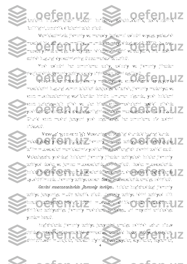 farqlanib   o‘quvchilardan   mustaqil   bo‘lishni,   tashabbuskorlik,   tashkilotchilik
faolliligini, topqirlik sifatlarini talab qiladi. 
Mamlakatimizda   jismoniy   va   manaviy   barkamol   avlodni   voyaga   yetkazish
masalasi   biz  uchun  umummilliy,  umumdavlat  miqyosidagi  vazifa  bo‘lib, bu  ezgu
maqsad yo‘lida amalga oshirayotgan ishlarimizni izchil va qatiyatlik bilan davom
ettirish bugungi siyosatimizning diqqat markazida turibdi.  
Yosh   avlodni   har   tomonlama:   aqliy,   axloqiy   va   jismoniy   jihatdan
rivojlanishida jismoniy tarbiya asosiy o‘rinlardan birini egallaydi. 
Yosh   bolalar   o‘rtasida   jismoniy   madaniyat   va   sport   ishlarini   kengaytirish
masalalarini   bugungi  zamon  talablari  darajasiga  ko‘tarish,  jismoniy  madaniyat   va
sport   musobaqalarining   vazifalaridan   biridir.   Umuman   olganda,   yosh   bolalarni
sport   turlariga   jalb   qilish   va   ular   bilan   sport   mashqlarini   tashkil   qilishda
yoshlarning   morfologik   rivojlanganligini   aniqlash   maqsadga   muvofiq   bo‘ladi.
Chunki   sport   mashqi   jarayoni   yosh   organizmga   har   tomonlama   o‘z   tasirini
o‘tkazadi.  
Mavzuning dolzarbligi:  Mavzuning dolzarbligi shundaki hozirgi kunda 
maktabgacha   yoshdagi   bolalarni   jismoniy   jihatdan   tarbiyalashda   maktabgacha
ta’lim muassasalari mamlakatimiz yoshlarining boshlang‘ich qismini tashkil etadi.
Maktabgacha   yoshdagi   bolalarni   jismoniy   jihatdan   tarbiyalash   bolalar   jismoniy
tarbiyasi   davlat   va   jamoat   muassasalarida   olib   boriladi.   Davlat   muassasalarida
bolalar bog‘chalari; jamoat muassasalarida korxonalar, shaxsiy pulli bog‘chalarda
uyushtirilmoqda. Jismoniy tarbiya asosan davlat muassasalarida amalga oshiriladi.
Davlat   muassasalarida   jismoniy   tarbiya .   Bolalar   bog‘chasidagi   jismoniy
tarbiya   jarayoniga   mudir   rabarlik   qiladi.   Jismoniy   tarbiya   ishini   tarbiyasi   olib
boradi.   tarbiyachi   mashg‘ulotlarni   musiqachi,   shifokor   bilan   rejalashtiradi.
Shifokor   tarbiyachiga   jismoniy   mashqlarni   tanlashga,   uni   meyorini   aniqlashga
yordam beradi. 
Bog‘chalarda   jismoniy   tarbiya   jarayonini   amalga   oshirish   uchun   o‘quv
tipidagi   mashg‘ulotlar   ertalabki   gimnastika,   ertalabki   badan   tarbiya   daqiqalari,
chiniqtiruvchi   muolajalar, harakatli  o‘yinlar  ekskursiyalar,  sayohatlar,  bayramlar,
4 