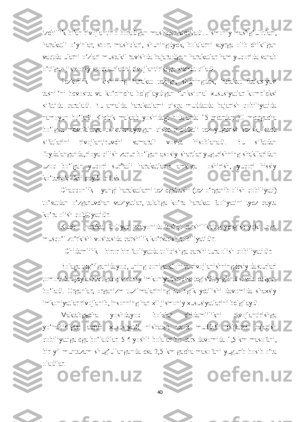 izchillik bilan rivojlantirib boradigan mashqlar kiritiladi. Jismoniy mashg‘ulotlari,
harakatli   o‘yinlar,   sport   mashqlari,   shuningdyek,   bolalarni   sayrga   olib   chikilgan
vaqtda ularni o‘zlari mustakil ravishda bajaradigan harakatlar ham yuqorida sanab
o‘tilgan jismoniy sport turlarini rivojlantirishga xizmat qiladi. 
Tezkorlik   –   kishining   harakat   tezligi,   shuningdek,   harakat   reaktsiyasi
tasnifini   bevosita   va   ko‘pincha   belgilaydigan   funksional   xususiyatlar   kompleksi
sifatida   qaraladi.   Bu   amalda   harakatlarni   qisqa   muddatda   bajarish   qobiliyatida
namoyon   bo‘ladi.   Kichik   maktab   yoshidagi   bolalarda   15   metrdan   30   metrgacha
bo‘lgan   masofalarga   toliqtirmaydigan   qisqa   muddatli   tez   yugurish   tezlik,   kuch
sifatlarini   rivojlantiruvchi   samarali   vosita   hisoblanadi.   Bu   sifatdan
foydalanganda,rioya qilish zarur bo‘lgan asosiy shartlar yugurishning shakllaridan
uzoq   bo‘lgan   yuqori   sur atli   harakatlarni   amalga     oshirish,   yuqori   hissiy‟
ko‘tarinkilikni paydo qilish.  
Chaqqonlik   –   yangi harakatlarni tez egallashi (tez o‘rganib olish qobiliyati)
to‘satdan   o‘zgaruvchan   vaziyatlar,   talabga   ko‘ra   harakat   faoliyatini   tyez   qayta
ko‘ra olish qobiliyatidir. 
Kuch  –  harakat  faoliyati   jarayonida   tashqi  qarshilikning  yengish   yoki  unga
musqo‘l zo‘rkishi vositasida qarshilik ko‘rsatish qobiliyatidir. 
Chidamlilik  –  biror-bir faoliyatda toliqishga qarshi tura olish qobiliyatidir.  
Bolaga tug‘ilganidayoq, uning qoniga alohida rivojlanishning irsiy dasturlari
tomonidan joylashtirilgan jismoniy imkoniyatlarning tegishli yig‘indisi ado etilgan
bo‘ladi.   Organlar,   organizm   tuzilmalarining   biologik   yetilishi   davomida   shaxsiy
imkoniyatlar rivojlanib, insonning har-xil jismoniy xususiyatlarini belgilaydi.   
Maktabgacha   yoshdayoq   bolalar   chidamlilikni   rivojlantirishga
yo‘naltirilgan   aerob   xususiyatli   nisbatan   uzok   muddatli   ishlarni   bajarish
qobiliyatiga ega bo‘ladilar. 5-6 yoshli bolalar bir dars davomida 1,5 km   masofani,
bir  yil muntazam  shug‘ullanganda esa 2,5 km gacha masofani  yugurib bosib o‘ta
oladilar.  
40 