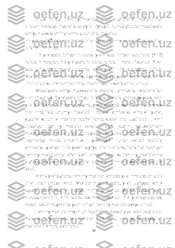 O‘quv   tipidagi   jismoniy   mashqlar   bilan   shug‘ullanish   mashg‘ulotlari
bolalarni harakatga o‘rgatishda asosiy rol o‘ynaydi. Bu mashg‘ulotlar maktabgacha
tarbiya muassasalarining hamma guruhlarida o‘tkaziladi.  
Bir   yoshgacha   bolalarning   har   biri   bilan   ayrim   jismoniy   mashqlar   uqalash   bilan
qo‘shib olib boriladi. 
1-3   yoshgacha   bo‘lgan   bolalarda   yoshi   katta   bo‘lgan   guruhlarda   (6-12)
haftada   3   martadan,   3-7   yoshgacha   bolalarda   haftada   1   marta   o‘tkaziladi.   Yoshi
katta   bo‘lgan   sari   mashg‘ulotlarning   davomiyligi   10-45   daqiqagacha   bo‘ladi.
Mashg‘ulotlar 4 qismdan: tashkiliy, tayyorlov, asosiy, yakunlov, qismlariga bo‘lib
olib boriladi va  qismlarni har birida o‘zlarining aniq vazifalari hal qilinadi.  
Maktabgacha   tarbiya   muassasalarida   ertalabki     gimnastika   ovqatlanishdan
oldin o‘tkaziladi. 2 yoshgacha bo‘lgan bolalarda ertalabki gimnastika yakka tartib
yoki 5-10 kishiga bo‘lingan guruhlarda, yoshi kattalarda esa bolalarning hammasi
bilan   birgalikda   umumiy   o‘tkaziladi.   Ertalabki   gimnastika   xilma-xil   yurish,
yugurish   va   turli   xil   mashqlar   bajarish   hamda   sakrash   bilan   tugallanadi.   Tizimli
o‘tkazilgan   jismoniy   mashqlar   asosan   bolalarni   kuchini,   egiluvchanligini
mustahkamlaydi,   nafas   olish,   qon   aylanish   va   yurak   tomir   tizimi   ishlarini,
organlardagi   modda   almashinuvi     yaxshilaydi.   Bundan   tashqari   ertalabki
gimnastika uyushgan holda yaxshi kayfiyat bilan boshlansa, har ko‘ngi bajarilgan
jismoniy   mashqlarning   ta sir   kuchi   qomatni   tutish   va   jismoniy   mashqlarning‟
sog‘likka   foydasi   haqidagi   dastlabki   elementar   bilimlarni   shakllanishiga   olib
keladi. 
Kichik   yoshdagilarda   jismoniy   mashqlar   kimlarga   yoki   nimalargadir   taqlid
qilish   orqali   amalga   oshadi.   Mashqlar   3   dan   6   gacha,   yoshi   ulg‘aygan   sari   8
tagacha   bir   majmua   bir   haftaga   mo‘ljallab   tuziladi   va   3-4   kundan   keyin
murakkablashtirilib,   7-12   daqiqa   davomida   o‘tkaziladi.   6-7   yoshdagilarga   esa
maktab dasturi matyerialiga yaqin bo‘lgan jismoniy mashqlar tavsiya qilinadi. 
Jismoniy   mashqlar   meyori   uni   bajarilish   murakkabligiga   qarab   belgilanadi.
Yelka   va   bo‘yin   muskullari   mashqlari   6-12   marta,   qorin   va   bel   muskullari
mashqlari 4-8 marta takrorlanadi. 
42 