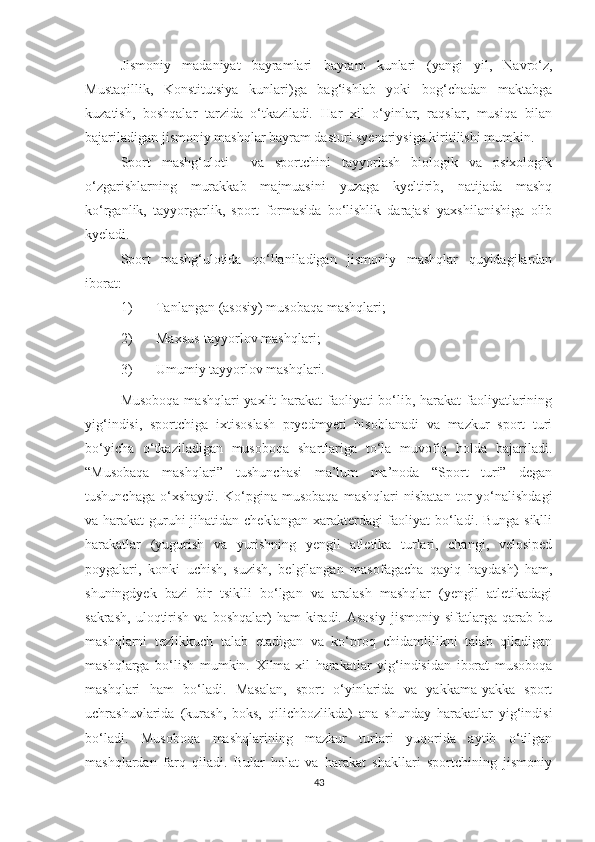 Jismoniy   madaniyat   bayramlari   bayram   kunlari   (yangi   yil,   Navro‘z,
Mustaqillik,   Konstitutsiya   kunlari)ga   bag‘ishlab   yoki   bog‘chadan   maktabga
kuzatish,   boshqalar   tarzida   o‘tkaziladi .   Har   xil   o‘yinlar,   raqslar,   musiqa   bilan
bajariladigan jismoniy mashqlar bayram dasturi syenariysiga kiritilishi mumkin. 
Sport   mashg‘uloti     va   sportchini   tayyorlash   biologik   va   psixologik
o‘zgarishlarning   murakkab   majmuasini   yuzaga   kyeltirib,   natijada   mashq
ko‘rganlik,   tayyorgarlik,   sport   formasida   bo‘lishlik   darajasi   yaxshilanishiga   olib
kyeladi.  
Sport   mashg‘ulotida   qo‘llaniladigan   jismoniy   mashqlar   quyidagilardan
iborat: 
1) Tanlangan (asosiy) musobaqa mashqlari;  
2) Maxsus-tayyorlov mashqlari;  
3) Umumiy tayyorlov mashqlari. 
Musoboqa mashqlari  yaxlit  harakat  faoliyati bo‘lib, harakat  faoliyatlarining
yig‘indisi,   sportchiga   ixtisoslash   pryedmyeti   hisoblanadi   va   mazkur   sport   turi
bo‘yicha   o‘tkaziladigan   musoboqa   shartlariga   to‘la   muvofiq   holda   bajariladi.
“Musobaqa   mashqlari”   tushunchasi   ma’lum   ma’noda   “Sport   turi”   degan
tushunchaga   o‘xshaydi.   Ko‘pgina   musobaqa   mashqlari   nisbatan   tor   yo‘nalishdagi
va harakat guruhi  jihatidan cheklangan  xarakterdagi faoliyat  bo‘ladi. Bunga siklli
harakatlar   (yugurish   va   yurishning   yengil   atletika   turlari,   changi,   velosiped
poygalari,   konki   uchish,   suzish,   belgilangan   masofagacha   qayiq   haydash)   ham,
shuningdyek   bazi   bir   tsiklli   bo‘lgan   va   aralash   mashqlar   (yengil   atletikadagi
sakrash,   uloqtirish   va   boshqalar)   ham   kiradi.  Asosiy   jismoniy  sifatlarga   qarab  bu
mashqlarni   tezlikkuch   talab   etadigan   va   ko‘proq   chidamlilikni   talab   qiladigan
mashqlarga   bo‘lish   mumkin.   Xilma-xil   harakatlar   yig‘indisidan   iborat   musoboqa
mashqlari   ham   bo‘ladi.   Masalan,   sport   o‘yinlarida   va   yakkama-yakka   sport
uchrashuvlarida   (kurash,   boks,   qilichbozlikda)   ana   shunday   harakatlar   yig‘indisi
bo‘ladi.   Musoboqa   mashqlarining   mazkur   turlari   yuqorida   aytib   o‘tilgan
mashqlardan   farq   qiladi.   Bular   holat   va   harakat   shakllari   sportchining   jismoniy
43 