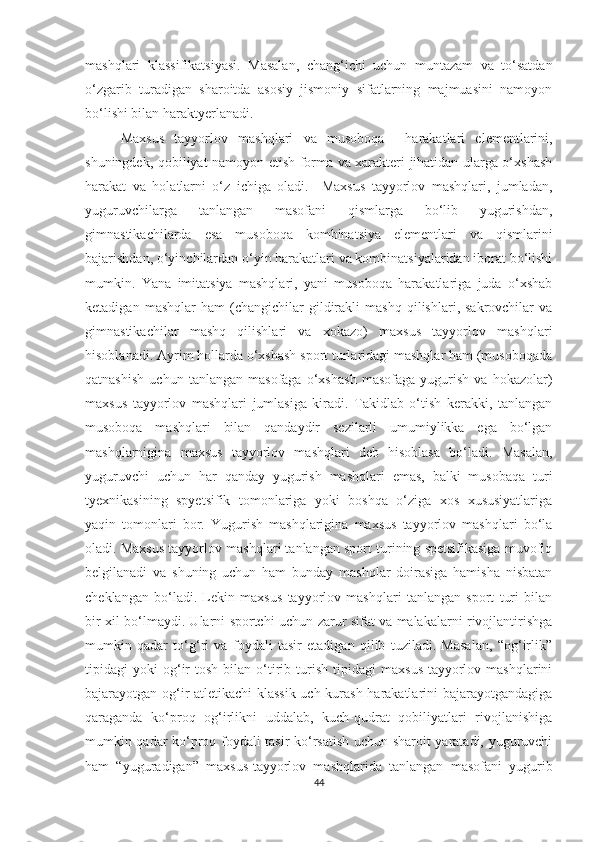 mashqlari   klassifikatsiyasi.   Masalan,   chang‘ichi   uchun   muntazam   va   to‘satdan
o‘zgarib   turadigan   sharoitda   asosiy   jismoniy   sifatlarning   majmuasini   namoyon
bo‘lishi bilan haraktyerlanadi.  
Maxsus   tayyorlov   mashqlari   va   musoboqa     harakatlari   elementlarini,
shuningdek, qobiliyat namoyon etish forma va xarakteri jihatidan ularga o‘xshash
harakat   va   holatlarni   o‘z   ichiga   oladi.     Maxsus   tayyorlov   mashqlari,   jumladan,
yuguruvchilarga   tanlangan   masofani   qismlarga   bo‘lib   yugurishdan,
gimnastikachilarda   esa   musoboqa   kombinatsiya   elementlari   va   qismlarini
bajarishdan, o‘yinchilardan o‘yin harakatlari va kombinatsiyalaridan iborat bo‘lishi
mumkin.   Yana   imitatsiya   mashqlari,   yani   musoboqa   harakatlariga   juda   o‘xshab
ketadigan   mashqlar   ham   (changichilar   gildirakli   mashq   qilishlari,  sakrovchilar   va
gimnastikachilar   mashq   qilishlari   va   xokazo)   maxsus   tayyorlov   mashqlari
hisoblanadi. Ayrim hollarda o‘xshash sport turlaridagi mashqlar ham (musoboqada
qatnashish   uchun   tanlangan   masofaga   o‘xshash   masofaga   yugurish   va   hokazolar)
maxsus   tayyorlov   mashqlari   jumlasiga   kiradi.   Takidlab   o‘tish   kerakki,   tanlangan
musoboqa   mashqlari   bilan   qandaydir   sezilarli   umumiylikka   ega   bo‘lgan
mashqlarnigina   maxsus   tayyorlov   mashqlari   deb   hisoblasa   bo‘ladi.   Masalan,
yuguruvchi   uchun   har   qanday   yugurish   mashqlari   emas,   balki   musobaqa   turi
tyexnikasining   spyetsifik   tomonlariga   yoki   boshqa   o‘ziga   xos   xususiyatlariga
yaqin   tomonlari   bor.   Yugurish   mashqlarigina   maxsus   tayyorlov   mashqlari   bo‘la
oladi. Maxsus tayyorlov mashqlari tanlangan sport turining spetsifikasiga muvofiq
belgilanadi   va   shuning   uchun   ham   bunday   mashqlar   doirasiga   hamisha   nisbatan
cheklangan   bo‘ladi.   Lekin   maxsus   tayyorlov   mashqlari   tanlangan   sport   turi   bilan
bir xil bo‘lmaydi. Ularni sportchi uchun zarur sifat va malakalarni rivojlantirishga
mumkin   qadar   to‘g‘ri   va   foydali   tasir   etadigan   qilib   tuziladi.   Masalan,   “og‘irlik”
tipidagi   yoki   og‘ir   tosh   bilan   o‘tirib   turish   tipidagi   maxsus-tayyorlov  mashqlarini
bajarayotgan og‘ir atletikachi klassik uch kurash harakatlarini bajarayotgandagiga
qaraganda   ko‘proq   og‘irlikni   uddalab,   kuch-qudrat   qobiliyatlari   rivojlanishiga
mumkin qadar ko‘proq foydali tasir ko‘rsatish uchun sharoit yaratadi, yuguruvchi
ham   “yuguradigan”   maxsus-tayyorlov   mashqlarida   tanlangan   masofani   yugurib
44 