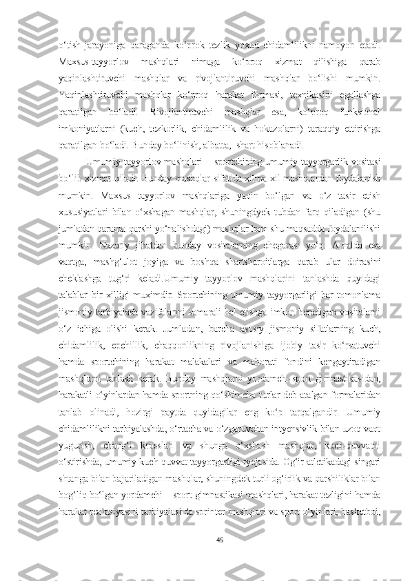 o‘tish   jarayoniga   qaraganda   ko‘prok   tezlik   yoxud   chidamlilikni   namoyon   etadi.
Maxsus-tayyorlov   mashqlari   nimaga   ko‘proq   xizmat   qilishiga   qarab
yaqinlashtiruvchi   mashqlar   va   rivojlantiruvchi   mashqlar   bo‘lishi   mumkin.
Yaqinlashtiruvchi   mashqlar   ko‘proq   harakat   formasi,   texnikasini   egallashga
qaratilgan   bo‘ladi.   Rivojlantiruvchi   mashqlar   esa,   ko‘proq   funksional
imkoniyatlarni   (kuch,   tezkorlik,   chidamlilik   va   hokazolarni)   taraqqiy   ettirishga
qaratilgan bo‘ladi. Bunday bo‘linish, albatta,  shart hisoblanadi.  
  Umumiy tayyorlov mashqlari   –   sportchining umumiy tayyorgarlik vositasi
bo‘lib xizmat qiladi. Bunday mashqlar sifatida xilma-xil mashqlardan foydalanish
mumkin.   Maxsus   tayyorlov   mashqlariga   yaqin   bo‘lgan   va   o‘z   tasir   etish
xususiyatlari   bilan   o‘xshagan   mashqlar,   shuningdyek   tubdan   farq   qiladigan   (shu
jumladan qarama-qarshi yo‘nalishdagi) mashqlar ham shu maqsadda foydalanilishi
mumkin.   Nazariy   jihatdan   bunday   vositalarning   chegarasi   yo‘q.   Amalda   esa
vaqtga,   mashg‘ulot   joyiga   va   boshqa   shartsharoitlarga   qarab   ular   doirasini
cheklashga   tug‘ri   keladi.Umumiy   tayyorlov   mashqlarini   tanlashda   quyidagi
talablar   bir   xilligi   muximdir.   Sportchining   umumiy   tayyorgarligi   har   tomonlama
jismoniy tarbiyalash vazifalarini  samarali  hal  etishga  imkon beradigan  vositalarni
o‘z   ichiga   olishi   kerak.   Jumladan,   barcha   asosiy   jismoniy   sifatlarning   kuch,
chidamlilik,   epchillik,   chaqqonlikning   rivojlanishiga   ijobiy   tasir   ko‘rsatuvchi
hamda   sportchining   harakat   malakalari   va   mahorati   fondini   kengaytiradigan
mashqlarni   tanlash   kerak.   Bunday   mashqlarni   yordamchi-sport   gimnastikasidan,
harakatli o‘yinlardan hamda sportning qo‘shimcha turlar deb atalgan formalaridan
tanlab   olinadi,   hozirgi   paytda   quyidagilar   eng   ko‘p   tarqalgandir.   Umumiy
chidamlilikni tarbiyalashda, o‘rtacha va o‘zgaruvchan intyensivlik bilan uzoq vaqt
yugurish,   chang‘i   krosslari   va   shunga   o‘xshash   mashqlar,   kuch-quvvatni
o‘stirishda, umumiy kuch-quvvat tayyorgarligi ryejasida. Og‘ir atletikadagi singari
shtanga bilan bajariladigan mashqlar, shuningdek turli og‘irlik va qarshiliklar bilan
bog‘liq bo‘lgan yordamchi – sport gimnastikasi mashqlari, harakat tezligini hamda
harakat reaktsiyasini tarbiyalashda sprinter mashqlari va sport o‘yinlari, basketbol,
45 