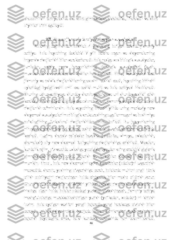 chaqqonlikni   tarbiyalashda   esa   sport   gimnastikasi,   akrabatika,     harakatli   va   sport
o‘yinlari o‘rin egallaydi. 
3.3.   Bolalar jismoniy tarbiyasining yosh xususiyatlari
Bolaning   tug‘ilishidan   boshlab   4   yoshgacha   bo‘lgan   davrida   jismoniy
tarbiya.   Bola   hayotining   dastlabki   7   yili   barcha   organ   va   sistyemalarning
intyensiv rivojlanishi bilan xarakterlanadi. Bola naslga xos biologik xususiyatlar,
jumladan,   asosiy   nyerv   jarayonlarining   tipologik   xususiyatlari   (kuch,
muvozanatlilik va harakatchanlik) bilan ham tug‘iladi. Biroq,  xususiyatlar faqat
jismoniy   va   psixik   rivojlanishlarning   asosini     tashkil   etadi,   hayotining   birinchi
oylaridagi   byelgilovchi   omil   esa   tashki   muhit   va   bola   tarbiyasi   hisoblanadi.
Shuning   uchun   tarbiyaga   shunday   sharoit   yaratish   va   uni   shunday   tashkil   etish
kerakki,   bolaning   tyetik,   ijobiy   emotsional   xolati,   jismoniy   va   psixik   to‘laqonli
rivojlanish   ta minlansin.   Bola   xayotining   birinchi   yilida   uning   markaziy   nerv‟
sistyemasi xususiyatlari morfologik strukturasining tugallanmagani va bosh miya
po‘stlog‘ining   funktsional   rivojlanishidan   iborat   bo‘ladi.   Bu   jarayonlarning
nihoyasiga yetishi  keyingi yillarda tashqi  va ichki  quzg‘aluvchilarning ta sirida	
‟
kechadi.   Tug‘ma   shartsiz   reflekslar   bazasida   (mudofaa,   ximoya,   ovkatlanish,
chamalash)   oliy   nerv   sistemasi   faoliyatining   rivojlanishiga   erishiladi.   Masalan,
kundalik rejim, o‘z vaqtida uxlashga yotqizish, uyqudan so‘ng ertalabki gigienik
gimnastikani   majburiy   tarzda   bajarish   va   hokazolar   stereotip   hosil   qilish
mumkin.  Biroq  ,  bola   nerv  sistemasini   ayrim  stereotiplar  (odatlar)ni   uzgartirish
maqsadida   sharoit,   yoshning   o‘zgarishiga   qarab,   bolalarda   muhitni   ongli   idrok
qilish   qobiliyatini   rivojlantirgan   holda   ehtiyotlik   bilan   mashq   qildirish   zarur.
Chunonchi,   bola  xayotining   ikkinchi   yilidagi   harakat   rivojlanish   xususiyatlarini
hisobga   olgan   holda   bolalar   odatdagi   yurishni   o‘zlashtirgach,   jismoniy   tarbiya
mashg‘ulotlariga   murakkablashtirilgan   yurish   (yo‘lkadan,   xodadan)   ni   kiritish
lozim.   Bola   aytilgan   vazifani   yengil   bajaradi,   yangi   harakatga   qiziqish   bilan
qaraydi,   uni   bajarishga   intiladi.   Natijada   harakat   ko‘nikmalari   faqat   mashqlarni
bajarish   paytidagina   emas,   balki   kundalik   turmushida   ham   takomillashadi.
46 