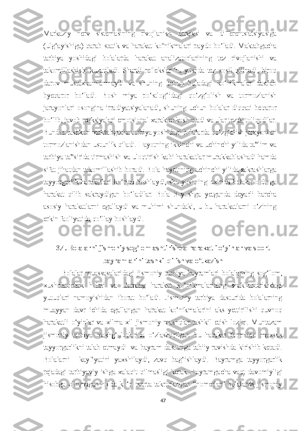 Markaziy   nerv   sistemasining   rivojlanish   darajasi   va   differentsiatsiyasiga
(ulg‘ayishiga) qarab statik va harakat ko‘nikmalari paydo bo‘ladi. Maktabgacha
tarbiya   yoshidagi   bolalarda   harakat   analizatorlarining   tez   rivojlanishi   va
takomillashishi   kuzatiladi.   Shartli   reflekslar   bu   yoshda   tez   xosil   qilinadi,   biroq
darov   mustaxkamlanmaydi   va   shuning   uchun   boladagi   ko‘nikmalar   dastlab
byeqaror   bo‘ladi.   Bosh   miya   po‘stlog‘idagi   qo‘zg‘olish   va   tormozlanish
jarayonlari   osongina   irradiyatsiyalanadi,   shuning   uchun   bolalar   diqqati   beqaror
bo‘lib, javob reaksiyalari emotsional xarakter kasb etadi va ular tezda toliqadilar.
Bundan tashkari maktabgacha tarbiya yoshidagi bolalarda qo‘zg‘alish jarayonlari
tormozlanishdan ustunlik qiladi. Hayotning ikkinchi va uchinchi yilida ta lim va‟
tarbiya ta sirida tirmashish va uloqtirish kabi harakatlar murakkablashadi hamda	
‟
sifat jihatdan takomillashib boradi. Bola hayotining uchinchi yilida sakrashlarga
tayyorgarlik harakatlari ko‘rina boshlaydi, shu yoshning oxirida bolalar oldinga
harakat   qilib   sakraydigan   bo‘ladilar.   Bola   3   yoshga   yetganda   deyarli   barcha
asosiy   harakatlarni   egallaydi   va   muhimi   shundaki,   u   bu   harakatlarni   o‘zining
erkin faoliyatida qo‘llay boshlaydi. 
3.4. Bolalarni jismoniy sog‘lomlashtirishda   harakatli o‘yinlar va sport
bayramlarini tashkil qilish va o‘tkazish
Bolalar   muassasalaridagi   jismoniy   tarbiya   bayramlari   bolalarning   sog‘lom,
xushchaqchak   holati   va   ularning   harakat   ko‘nikmalarining   shakllantirishdagi
yutuqlari   namoyishidan   iborat   bo‘ladi.   Jismoniy   tarbiya   dasturida   bolalarning
muayyan   davr   ichida   egallangan   harakat   ko‘nikmalarini   aks   yettirilishi   quvnoq
harakatli   o‘yinlar   va   xilma   xil   jismoniy   mashqlar   tashkil   etish   lozim.   Muntazam
jismoniy   tarbiya   mashg‘ulotlarida   o‘zlashtirilgan   bu   harakat   formalari   maxsus
tayyorgarlikni  talab  etmaydi    va  bayram  dasturiga  tabiiy ravishda  kirishib  ketadi.
Bolalarni     kayfiyatini   yaxshilaydi,   zavq   bag‘ishlaydi.   Bayramga   tayyorgarlik
rejadagi  tarbiyaviy ishga xalaqit  qilmasligi  kerak. Bayramgacha vaqt  davomiyligi
hisobga   olinmagan   holda   ko‘p   marta   takrorlangan   “nomerlar”   bolalarda   jismoniy
47 