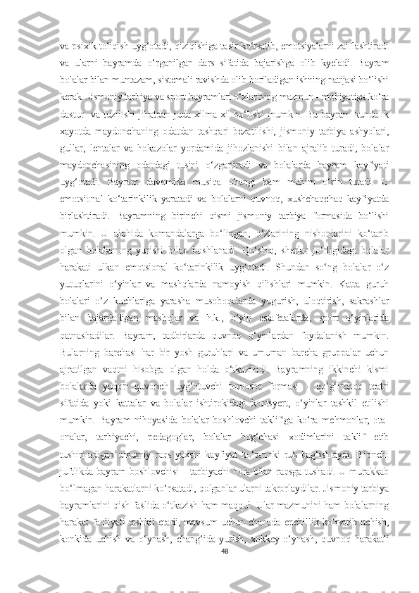 va psixik toliqish uyg‘otadi, qiziqishiga tasir ko‘rsatib, emotsiyalarni zaiflashtiradi
va   ularni   bayramda   o‘rganilgan   dars   sifatida   bajarishga   olib   kyeladi.   Bayram
bolalar bilan muntazam, sistemali ravishda olib boriladigan ishning natijasi bo‘lishi
kerak. Jismoniy tarbiya va sport bayramlari o‘zlarining mazmun - mohiyatiga ko‘ra
dastur    va tuzilishi  jihatdan juda  xilma-xil  bo‘lishi  mumkin. Bu  bayram  kundalik
xayotda   maydonchaning   odatdan   tashqari   bezatilishi,   jismoniy   tarbiya   ashyolari,
gullar,   lentalar   va   hokazolar   yordamida   jihozlanishi   bilan   ajralib   turadi,   bolalar
maydonchasining   odatdagi   tusini   o‘zgartiradi   va   bolalarda   bayram   kayfiyati
uyg‘otadi.   Bayram   davomida   musiqa   ohangi   ham   muhim   o‘rin   tutadi.   U
emotsional   ko‘tarinkilik   yaratadi   va   bolalarni   quvnoq,   xushchaqchaq   kayfiyatda
birlashtiradi.   Bayramning   birinchi   qismi   jismoniy   tarbiya   formasida   bo‘lishi
mumkin.   U   alohida   komandalarga   bo‘lingan,   o‘zlarining   nishonlarini   ko‘tarib
olgan   bolalarning   yurishi   bilan   boshlanadi.   Qo‘shiq,   sherlar   jo‘rligidagi   bolalar
harakati   ulkan   emotsional   ko‘tarinkilik   uyg‘otadi.   Shundan   so‘ng   bolalar   o‘z
yutuqlarini   o‘yinlar   va   mashqlarda   namoyish   qilishlari   mumkin.   Katta   guruh
bolalari   o‘z   kuchlariga   yarasha   musoboqalarda   yugurish,   uloqtirish,   sakrashlar
bilan   bajariladigan   mashqlar   va   h.k.,   o‘yin   estafetalarda,   sport   o‘yinlarida
qatnashadilar.   Bayram,   tadbirlarda   quvnoq   o‘yinlardan   foydalanish   mumkin.
Bularning   barchasi   har   bir   yosh   guruhlari   va   umuman   barcha   gruppalar   uchun
ajratilgan   vaqtni   hisobga   olgan   holda   o‘tkaziladi.   Bayramning   ikkinchi   kismi
bolalarda   yuqori   quvonch   uyg‘otuvchi   tomosha   formasi   –   qo‘g‘irchoq   teatri
sifatida   yoki   kattalar   va   bolalar   ishtirokidagi   kontsyert,   o‘yinlar   tashkil   etilishi
mumkin.   Bayram   nihoyasida   bolalar   boshlovchi   taklifiga   ko‘ra   mehmonlar,   ota-
onalar,   tarbiyachi,   pedagoglar,   bolalar   bog‘chasi   xodimlarini   taklif   etib
tushiriladigan   umumiy   raqs   yaxshi   kayfiyat   ko‘tarinki   ruh   bag‘ishlaydi.   Birinchi
juftlikda bayram boshlovchisi – tarbiyachi bola bilan raqsga tushadi. U murakkab
bo‘lmagan harakatlarni ko‘rsatadi, qolganlar ularni takrorlaydilar. Jismoniy tarbiya
bayramlarini qish faslida o‘tkazish ham maqqul. Ular mazmunini ham bolalarning
harakat   faoliyati   tashkil   etadi,   mavsum   uchun   chanada   epchillik  ko‘rsatib   uchish,
konkida   uchish   va   o‘ynash,   chang‘ida   yurish,   xokkey   o‘ynash,   quvnoq   harakatli
48 