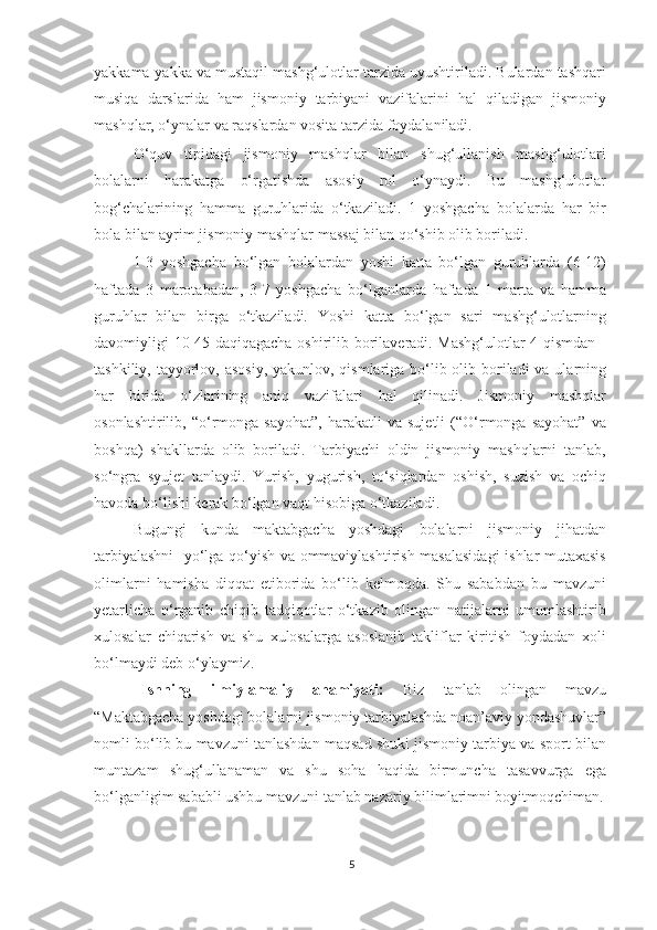 yakkama-yakka va mustaqil mashg‘ulotlar tarzida uyushtiriladi. Bulardan tashqari
musiqa   darslarida   ham   jismoniy   tarbiyani   vazifalarini   hal   qiladigan   jismoniy
mashqlar, o‘ynalar va raqslardan vosita tarzida foydalaniladi. 
O‘quv   tipidagi   jismoniy   mashqlar   bilan   shug‘ullanish   mashg‘ulotlari
bolalarni   harakatga   o‘rgatishda   asosiy   rol   o‘ynaydi.   Bu   mashg‘ulotlar
bog‘chalarining   hamma   guruhlarida   o‘tkaziladi.   1   yoshgacha   bolalarda   har   bir
bola bilan ayrim jismoniy mashqlar massaj bilan qo‘shib olib boriladi. 
1-3   yoshgacha   bo‘lgan   bolalardan   yoshi   katta   bo‘lgan   guruhlarda   (6-12)
haftada   3   marotabadan,   3-7   yoshgacha   bo‘lganlarda   haftada   1   marta   va   hamma
guruhlar   bilan   birga   o‘tkaziladi.   Yoshi   katta   bo‘lgan   sari   mashg‘ulotlarning
davomiyligi 10-45 daqiqagacha oshirilib borilaveradi. Mashg‘ulotlar 4 qismdan -
tashkiliy, tayyorlov, asosiy, yakunlov, qismlariga bo‘lib olib boriladi  va ularning
har   birida   o‘zlarining   aniq   vazifalari   hal   qilinadi.   Jismoniy   mashqlar
osonlashtirilib,   “o‘rmonga  sayohat”,   harakatli   va   sujetli   (“O‘rmonga  sayohat”   va
boshqa)   shakllarda   olib   boriladi.   Tarbiyachi   oldin   jismoniy   mashqlarni   tanlab,
so‘ngra   syujet   tanlaydi.   Yurish,   yugurish,   to‘siqlardan   oshish,   suzish   va   ochiq
havoda bo‘lishi kerak bo‘lgan vaqt hisobiga o‘tkaziladi. 
Bugungi   kunda   maktabgacha   yoshdagi   bolalarni   jismoniy   jihatdan
tarbiyalashni    yo‘lga qo‘yish va ommaviylashtirish masalasidagi  ishlar mutaxasis
olimlarni   hamisha   diqqat   etiborida   bo‘lib   kelmoqda.   Shu   sababdan   bu   mavzuni
yetarlicha   o‘rganib   chiqib   tadqiqotlar   o‘tkazib   olingan   natijalarni   umumlashtirib
xulosalar   chiqarish   va   shu   xulosalarga   asoslanib   takliflar   kiritish   foydadan   xoli
bo‘lmaydi deb o‘ylaymiz. 
Ishning   ilmiy-amaliy   ahamiyati:   Biz   tanlab   olingan   mavzu
“Maktabgacha yoshdagi bolalarni jismoniy tarbiyalashda noan’aviy yondashuvlar”
nomli bo‘lib bu mavzuni tanlashdan maqsad shuki jismoniy tarbiya va sport bilan
muntazam   shug‘ullanaman   va   shu   soha   haqida   birmuncha   tasavvurga   ega
bo‘lganligim  sababli ushbu mavzuni tanlab nazariy bilimlarimni boyitmoqchiman.
5 