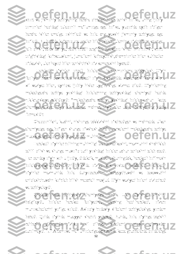 sport   va   jismoniy   tarbiyaning   barcha   qirralari   bilan   tanish   bo‘lsa,   uning   ijobiy
tomonlari   haqidagi   tulaqonli   ma’lumotga   ega   bo‘lsa,   yuqorida   aytib   o‘tilgan
barcha   ishlar   amalga   oshiriladi   va   bola   eng   yaxshi   jismoniy   tarbiyaga   ega
bo‘ladi. Bu borada ko‘proq ota-onalar  bilan ishlab, ularning o‘zini  ham sportga
jalb qilish, televideniya, radio orqali targ‘ibot-tashviqot ishlari olib borish, sport
to‘g‘risidagi   ko‘rsatuvlarni,   jurnallarni   ko‘paytirish,chempionlar   bilan   suhbatlar
o‘tkazish, ular hayoti bilan tanishtirish o‘z samarasini byeradi. 
Harakatli     o‘yinlar     orqali     bolalarni     har   tomonlama   tarbiyalash.   O‘yin
faoliyati   bolani   quvontiradi.   Harakatli   o‘yin   favqulodda   xursandchilikning   xilma-
xil   vaziyat   bilan,   ayniqsa   ijobiy   hislar   uyg‘otishga   xizmat   qiladi.   O‘yinlarning
maktabgacha   tarbiya   yoshidagi   bolalarnnng   tarbiyasidagi   ahamiyati   haqida
n.k.krupskaya   takidlaydi:   “maktabgacha   tarbiya   yoshidagi   bolalar   uchun     katta
ahamiyatga   ega:   o‘yin   ular   uchun   mehnat,   o‘yin   ular   uchun   tarbiyaning   jiddiy
formasidir. 
Chaqqonlikni,   kuchni,   nishonga   tekkizishni   o‘stiradigan   va   mehnatda   ulkan
ahamiyatga   ega   bo‘lgan   shunga   o‘xshash   barcha   narsalarni   maktabgacha   tarbiya
muassasalarida qo‘llash favqulodda muhimdir”. 
Harakatli o‘yinlar rolining muhimligi ular tematikasini, mazmunini sinchiklab
tahlil qilish va shunga muvofiq turli yoshdagi  bolalar uchun tanlashni  talab etadi.
Har qanday o‘yin xoh u ijodiy, didaktik, musiqali, shuningdek, harakatli bo‘lmasin
bolalarshshg   atrof-muhitni   bilishida   o‘ziga   xos   vosita   hisoblanadi.   Harakatli
o‘yinlar   mazmunida   bola   dunyoqarashini   kengaytiruvchi   va   tasavvurini
aniqlashtiruvchn ko‘plab bilish materiali mavjud. O‘yin vaziyati bolani qiziqtiradi
va tarbiyalaydi. 
Qoidalar   katta   tarbiyaviy   ahamiyatga   molik.   Ular   o‘yining   borishini
belgilaydi,   bolalar   harakat   faoliyatini,   ularning   hatti-harakati,   o‘zaro
munosabatlarini   yo‘lga   soladi.   Axloqiy-irodaviy   sifatlarni   tarbiyalashga   yordam
beradi.   Qoida   o‘yinda   muayyan   sharoit   yaratadi.   Bunda,   bola   o‘yinga   tegishli
rahbarlik   qilinganda   o‘zida   hosil   qilingan   sifatlarni   namoyon   qilmasdan
turolmaydi. L.F.Artemova ma lumotlariga qaraganda katta gruppalarda qoidalarga‟
52 