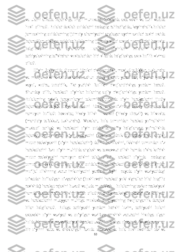 va   ularni   albatta   bajarishga   ongli   munosabat   bolalarda   asta-sekin   va   turli   vaqtda
hosil qilinadi. Bolalar dastlab qoidalarni pedagog rahbarligida, keyinchalik bolalar
jamoasining qoidalarning ijtimoiy ahamiyatini anglagan ayrim azolari tasiri ostida
bajaradilar; nixoyat qoidalar bolalarning ijtimoiy xulqi-atvori normalarini bevosita
belgilovchi   omilga   aylanadilar.   Harakatli   o‘yinlarni   bolalarni   axloqiy
tarbiyalashning ta sirchan vositalaridan biri sifatida belgilashga asos bo‘lib xizmat‟
qiladi. 
O‘yin faoliyatida diqqatni, idrokni  rivojlantirish, mavjud tafakkur, tushuncha
va   mo‘ljal   olishni   aniqlashtirish   uchun   qulay   sharoit   yaratiladi;   o‘yinlar   ijodiy
xayol,   xotira,   topqirlik,   fikr   yuritish   faollikni   rivojlantirishga   yordam   beradi.
Shunday   qilib,   harakatli   o‘yinlar   bolaning   aqliy   rivojlanishiga   yordam   beradi.
Bolalarning   psixik   jarayonlaryni   takomillashtirishda   o‘yin   harakatlarini   ijodiy
bajarishga   undaydi.   O‘yinda   fazoni   idrok   etish   o‘zining   asosiy   formalarida
namoyon   bo‘ladi:   bevosita;   hissiy   bilish   –   sensor   (hissiy   obrazli)   va   bilvosita
(mantiqiy   tafakkur,   tushuncha).   Masalan,   bola   tomonidan   harakat   yo‘nalishini
mustaqil   tanlash   va   harakatni   o‘yin   qoidasida   qat iy   belgilangan   yo‘nalishda	
‟
bajarish   bir   tomondan   o‘yin   vaziyatini   (bevosita   idrok   qilinadigan)   va   ko‘rish
motor reaksiyasnii  (o‘yin harakatlarini) darhol baholashni, ikkinchi tomondan o‘z
harakatlarini fazo o‘yin muhitida anglash va tassavvur  qilish hamda o‘sha ko‘rish
motor   reaksiyasini   namoyon   etishni   talab   qiladi.   Harakatli   o‘yinda     pedagog
tomonidan   ishlab   chiqilgan   o‘yin   qoidalari   bola   harakati   uchun   fazoda   oldindan
mo‘ljal   olishnnng   zarur   imkoniyatini   yaratadi.   Ayni     paytda   o‘yin   vaziyatidagi
to‘satdan  bo‘ladigan  o‘zgarishlar  (boshlovchi  harakati  yoki  signallar  bilai  bog‘liq
ravishda) harakat rejasini buzadi va juda murakkab – bolalarning tezkor reaksiyasi
hamda fazoda mo‘ljal olishini talab qiladi. Bunday reaksiya boladagi o‘z faoliyati
va   harakatlarini   muayyan   muhitga   moslash   qobiliyatining   rivojlanganlik   darajasi
bilan   belgilanadi.   Bolaga   tarbiyachi   yordam   berishi   lozim,   tarbiyachi   bolani
astasekin   o‘yin   vaziyati   va   qo‘yilgan   vazifaga   ernshish   zaruratini   hisobga   olgan
holda birmuncha muvaffaqiyatli harakat usulini topishga o‘rgatadi. Masalan, aynan
bir   o‘yinni   katta   va   cheklangan   fazoda   o‘tkazganda   bola   boshlovchidan   tez   va
53 