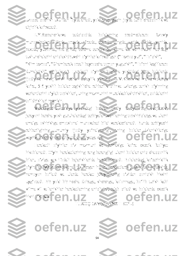 uzoqqa   qochish   usulidan   foydalanadi,   yoki   unga  yaqin   joyda  turib  chaqqonlik   va
abjirlik ko‘rsatadi. 
E.Y.Stepanenkova   tadqiqotida   bolalarning   predmetlararo   fazoviy
munosabatlar:   oldinda,   orqada,   o‘rtada,   chapda,   o‘ngda,   ustida,   ostida,   yonida,
pastda,   yuqorida,   oralig‘ida,   qarama-qarshisida,   ketma-ket   va   hokazo   haqidagi
tushunchalarini aniqlashtiruvchi o‘yinlar ko‘rsatilgan (“Tezroq yur”, “To‘qish”, 
“Kim tezroq”, “Chambarak orqali bayroqcha tomon yugurish”, “To‘pni keglilararo
dumalatish”   va   hokazo).   Harakatli   o‘yinlar   bog‘cha   yoshidagi   katta   bolalarda
ijodiylikni   rivojlanishi   uchun   qulaylik   yaratadi.   L.M.Korovina   ma’lumotlariga
ko‘ra,   5-6   yoshli   bolalar   tegishlicha   rahbarlik   qilinsa   uzlariga   tanish   o‘yinning
variantlarini o‘ylab topishlari, uning mazmunini murakkablashtirishlari, qoidalarini
to‘ldirishlari mumkin.  
Maktabgacha   tarbiya   yoshidagi   bolalar   ijodiy   faoliyatining   rivojlanish
jarayoni barcha yosh guruhalardagi tarbiyalanuvchilarning topshiriqlarga va ularni
amalga   oshirishga   emotsional   munosabati   bilai   xarakterlanadi.   Bunda   tarbiyachi
rahbarligining   umumiy   ijodiy   yo‘nalganligi,   uning   bolalar   izlanishlariga
xayrixohlik munosabati katta ahamiyatga ega. 
Harakatli   o‘yinlar   o‘z   mazmuni   va   formasiga   ko‘ra   estetik   faoliyat
hisoblanadi.   O‘yin   harakatlarining   rang-barangligi   ularni   bolalar   aniq   chaqqonlik
bilan,   o‘ziga   xos   ifodali   bajarishlarida   harakterlanadi.   Bolalardagi   ko‘tarinkilik
o‘yin   faoliyatiga   emotsional   tus   bergan   holda,   harakatlarni   juda   sifatli   bajarishda
namoyon   bo‘ladi   va   ularda   harakat   jarayoninnng   o‘zidan   qoniqish   hissini
uyg‘otadi.   Bir   yoki   bir   necha   doiraga,   sherenga,   kolonnaga,   bo‘lib   turish   kabi
xilma-xil   saflanishlar   harakatlarning   aniqligini,   talab   qiladi   va   bolalarda   estetik
hisni o‘stiradi.  
TUZOQDAN EHTIYOT BO‘L!
54 