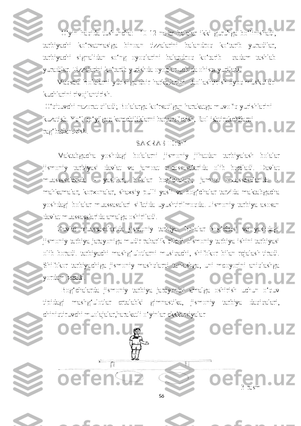 O‘yin   haqida   tushuncha:     10-12   nafar   bolalar   ikki   guruhga   bo‘linishadi,
tarbiyachi   ko‘rsatmasiga   binoan   tizzalarini   balandroq   ko‘tarib   yuradilar,
tarbiyachi   signalidan   so‘ng   oyoqlarini   balandroq   ko‘tarib     qadam   tashlab
yuradilar. Tizzalarini ko‘tarib yurishda oyoqlar uchida ohista yuriladi.  
Maqsad:  Bolalarni yurishga doir harkatlarini   faollashtirish oyoq muskullari
kuchlarini rivojlantirish.  
 O‘qituvchi nazorat qiladi; Bolalarga ko‘rsatilgan harakatga muvofiq yurishlarini 
kuzatish. Yo‘l qo‘yilgan kamchiliklarni bartaraf etish, faol ishtirokchilarni 
rag‘batlantirish.  
SAKRAB TUSH
Maktabgacha   yoshdagi   bolalarni   jismoniy   jihatdan   tarbiyalash   bolalar
jismoniy   tarbiyasi   davlat   va   jamoat   muassasalarida   olib   boriladi.   Davlat
muassasalarida   –   yaslilar,   bolalar   bog‘chalari;   jamoat   muassasalarida   –
mahkamalar,   korxonalar,   shaxsiy   pulli   yasli   va   bog‘chalar   tarzida   maktabgacha
yoshdagi   bolalar   muassasalari   sifatida   uyushtirilmoqda.   Jismoniy   tarbiya   asosan
davlat muassasalarida amalga oshiriladi. 
Davlat   muassasalarida   jismoniy   tarbiya.   Bolalar   bog‘chasi   va   yaslidagi
jismoniy tarbiya jarayoniga mudir rabarlik qiladi. Jismoniy tarbiya ishini tarbiyasi
olib   boradi.   tarbiyachi   mashg‘ulotlarni   musiqachi,   shifokor   bilan   rejalash-tiradi.
Shifokor   tarbiyachiga   jismoniy   mashqlarni   tanlashga,   uni   meoyorini   aniqlashga
yordam beradi. 
Bog‘chalarda   jismoniy   tarbiya   jarayonini   amalga   oshirish   uchun   o‘quv
tipidagi   mashg‘ulotlar   ertalabki   gimnastika,   jismoniy   tarbiya   daqiqalari,
chiniqtiruvchi muolajalar,harakatli o‘yinlar ekskursiyalar
3-rasm
56 