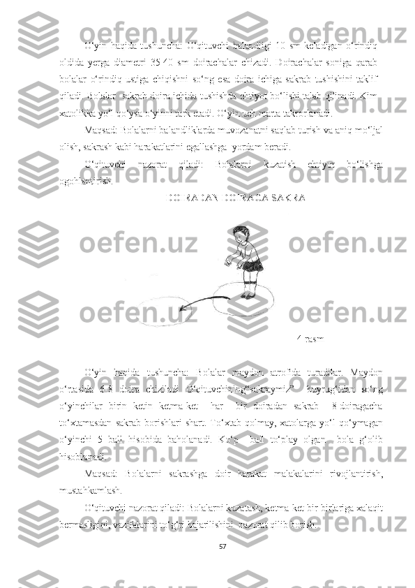 O‘yin   haqida   tushuncha:   O‘qituvchi   balandligi   10   sm   keladigan   o‘rindiq
oldida   yerga   diametri   35-40   sm   doirachalar   chizadi.   Doirachalar   soniga   qarab
bolalar   o‘rindiq   ustiga   chiqishni   so‘ng   esa   doira   ichiga   sakrab   tushishini   taklif
qiladi. Bolalar   sakrab doira ichida tushishda ehtiyot bo‘lishi talab qilinadi. Kim
xatolikka yo‘l qo‘ysa o‘yinni tark etadi. O‘yin uch marta takrorlanadi.  
Maqsad: Bolalarni balandliklarda muvozanatni saqlab turish va aniq mo‘ljal
olish, sakrash kabi harakatlarini egallashga  yordam beradi. 
O‘qituvchi   nazorat   qiladi:   Bolalarni   kuzatish   ehtiyot   bo‘lishga
ogohlantirish. 
DOIRADAN DOIRAGA SAKRA 
4-rasm
O‘yin   haqida   tushuncha:   Bolalar   maydon   atrofida   turadilar.   Maydon
o‘rtasida   6-8   doira   chiziladi   O‘qituvchining“sakraymiz”     buyrug‘idan   so‘ng
o‘yinchilar   birin   ketin   ketma-ket     har     bir   doiradan   sakrab     8-doiragacha
to‘xtamasdan   sakrab   borishlari   shart.  To‘xtab   qolmay,  xatolarga   yo‘l   qo‘ymagan
o‘yinchi   5   ball   hisobida   baholanadi.   Ko‘p     ball   to‘play   olgan     bola   g‘olib
hisoblanadi. 
Maqsad:   Bolalarni   sakrashga   doir   harakat   malakalarini   rivojlantirish,
mustahkamlash. 
O‘qituvchi nazorat qiladi: Bolalarni kuzatash, ketma-ket bir-birlariga xalaqit
bermasligini, vazifalarini to‘g‘ri bajarilishini  nazorat qilib borish.  
57 