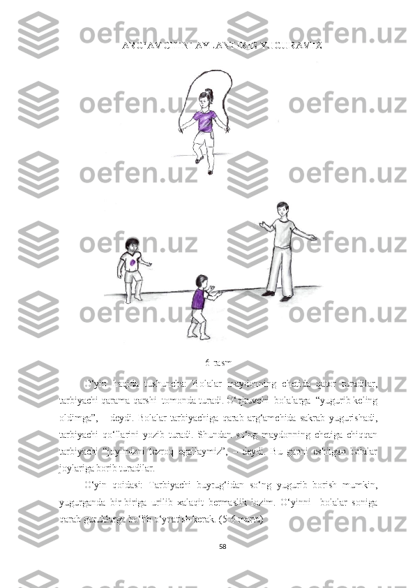 ARG‘AMCHINI AYLANTIRIB YUGURAMIZ
 
6-rasm
O‘yin   haqida   tushuncha:   Bolalar   maydonning   chetida   qator   turadilar,
tarbiyachi qarama-qarshi  tomonda turadi. O‘qituvchi    bolalarga  “yugurib keling
oldimga”,   –   deydi.   Bolalar   tarbiyachiga   qarab   arg‘amchida   sakrab   yugurishadi,
tarbiyachi   qo‘llarini   yozib   turadi.   Shundan   so‘ng   maydonning   chetiga   chiqqan
tarbiyachi   “joyimizni   tezroq   egallaymiz”,   –   deydi.   Bu   gapni   eshitgan   bolalar
joylariga borib turadilar. 
O‘yin   qoidasi:   Tarbiyachi   buyrug‘idan   so‘ng   yugurib   borish   mumkin,
yugurganda   bir-biriga   urilib   xalaqit   bermaslik   lozim.   O‘yinni     bolalar   soniga
qarab guruhlarga bo‘lib o‘ynatish kerak. (5-6 marta) 
58 