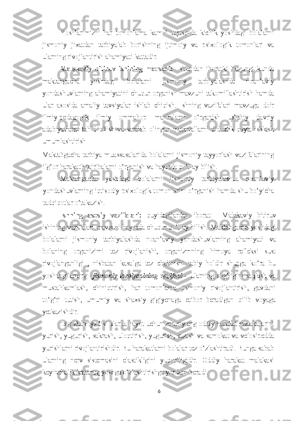 Yoshlarimizni   har   tomonlama   kamol   topishida   kichik   yoshdagi   bolalarni
jismoniy   jixatdan   tarbiyalab   borishning   ijtimoiy   va   psixologik   tomonlari   va
ularning rivojlantirish ahamiyati kattadir.  
Malakaviy   bitiruv   ishining   maqsadi:     shundan   iboratki   bugungi   kunda
maktabgacha   yoshdagi   bolalarni   jismoniy   tarbiyalashda   noan’aviy
yondashuvlarning   ahamiyatini   chuqur   organish   mavzuni   takomillashtirish   hamda
ular   asosida   amaliy   tavsiyalar   ishlab   chiqish.   Ishning   vazifalari   mavzuga   doir
ilmiy-pedagogik   ilmiy   ommabop   manbalarni   o‘rganish   uslubiy   davriy
adabiyotlarni   tahlil   qilish   va   saralab   olingan   materiallarni   didaktik   qayta   ishlash
umumlashtirish  
Maktabgacha   tarbiya   muassasalarida   bolalarni   jismoniy   tayyorlash   vazifalarining
ilg‘or harakatli tajribalarni o‘rganish va hayotda qo‘llay bilish.
Maktabgacha   yoshdagi   bolalarni   jismoniy   tarbiyalashda   noan’aviy
yondashuvlarning   iqtisodiy psixologik tomonlarini o‘rganish hamda shu bo‘yicha
tadqiqotlar o‘takazish.
Ishning   asosiy   vazifalari:   quyidagilardan   iborat:     Malakaviy   bitiruv
ishining vazifalari mavzuni hayotda chuqur qo‘llay bilish.   Maktabgacha yoshdagi
bolalarni   jismoniy   tarbiyalashda   noan’aviy   yondashuvlarning   ahamiyati   va
bolaning   organizimi   tez   rivojlanishi,   organizmning   himoya   refleksi   sust
rivojlanganligi   ,   nisbatan   kasalga   tez   chalinishi   tabiy   holdir   shunga   ko‘ra   bu
yoshdagilarning     jismoniy   tarbiyasining   vazifasi   –   ularning   sog‘ligini   saqlash   va
mustahkamlash,   chiniqtirish,   har   tomonlama   jismoniy   rivojlantirish,   gavdani
to‘g‘ri   tutish,   umumiy   va   shaxsiy   gigiyenaga   etibor   beradigan   qilib   voyaga
yetkazishdir. 
Eng ahamiyatlisi ularda hayot uchun zaruriy eng oddiy harakat malakalarini
yurish, yugurish, sakrash, uloqtirish, yugurish, suzish  va samokat  va velosipedda
yurishlarni rivojlantirishdir. Bu harakatlarni bolalar tez o‘zlashtiradi. Bunga sabab
ularning   nerv   sistemasini   elastikligini   yuqoriligidir.   Oddiy   harakat   malakasi
keyinchalik kattaroq yoshga o‘zlashtirishga yordam beradi. 
6 