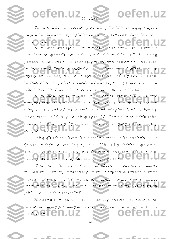 XULOSA 
Xulosa   sifatida   shuni   takitlash   joizki   adabiyotlar   tahlili,   pedagogik   tajriba
natijalari hamda ularning qiyosiy tahlili quyidagi xulosa va tavsiyalarni etirof etish
imkonini berdi:  
Maktabgacha yoshdagi bolalarni jismoniy jihatdan tarbiyalash bolalarni har
tomonlama   va   garmonik   rivojlanishi   tizimida   alohida   o‘rin   tutadi.   Bolalarning
jismoniy jihatdan  shakllanishi   uning  aqliy va  ma’naviy irodaviy taraqqiyoti   bilan
barcha   ruhiy   faoliyatining   rivojlanishi   bilan   chambarchas   bog‘liqdir.   Bunda
hayotiy   sharoitlarning   tasiri   va   tarbiya   hal   qiluvchi   rol   o‘ynaydi.   Bolalarda
harakatchanlikni rivojlantirish, harakat malakalari va jismoniy sifatlar chaqqonlik,
jadallik, kuchlilik, chidamlilikni shakllantirish muhim vazifa hisoblanadi.  
Maktabgacha   tarbiya   muassasalarida   jismoniy   tarbiya   mashg‘ulotlarida
tarbiyaviy   masalalar   ham   hal   qilinadi.   Bu   vazifalar   juda   xilma-xildir.   Xarakterda
ijobiy   xususiyatlarni   axloqiy   va   iroda   sifatlarni   tarbiyalash   kundalik   jismoniy
mashq mashg‘ulotini  extiyoj  va odatga  aylantirish  olingan  bilim  va malakalardan
mustaqil   faoliyatda   ijodiy   foydalana   bilish   mahorati   tarbiyaviy   vazifalarning   eng
asosiylari hisoblanadi. 
Pedagogik tadqiqot  davomida olib borilgan mashg‘ulotlar, noan’aviy usullar
(maxsus   mashqlar   va   vositalar)   tajriba   guruhida   nafaqat   bolalar   organizimini
samarali   rivojlanishiga   olib   keldi,   balki   shu   samarali   rivojlangan   sifatlar   tasirida
jismoniy harakat amallarini bajarish aniqligiga ijobiy tasir etdi.  
O‘rganilgan   tajribalar   shuni   ko‘rsatadiki   maktabgacha   tarbiya
muassasalarida jismoniy tarbiya mashg‘ulotlari tarkibiga maxsus mashqlar hamda
maxsus   moslamalarni   kiritish   va   ulardan   maqsadli   foydalanish   yosh   bolalar
organizimini   rivojlantirishda   hamda   bolalar   organizimini   morfofunksianal   tarzda
jadalroq shakllanishiga asos bo‘ladi. 
Maktabgacha   yoshdagi   bolalarni   jismoniy   rivojlanishini   aniqlash   va
baholashda   murabiy   yoki   tarbiyachi   ularning   ota-onalari   bilan   birgalikda   ish   olib
borishlari zarur. 
63 