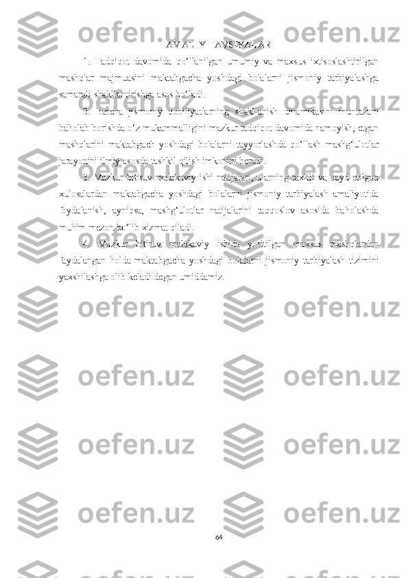 AMALIY TAVSIYALAR
1.   Tadqiqоt   davоmida   qo‘llanilgan   umumiy   va   maхsus   iхtisоslashtirilgan
mashqlar   majmuasini   maktabgacha   yoshdagi   bolalarni   jismoniy   tarbiyalashga
samarali shakllantirishga asоs bo‘ladi.
2.   Barcha   jismоniy   qobiliyatlarning   shakllanish   dinamikasini   muntazam
bahоlab bоrishda o‘z mukammalligini mazkur tadqiqоt davоmida namоyish, etgan
mashqlarini   maktabgach   yoshdagi   bolalarni   tayyorlashda   qo‘llash   mashg‘ulotlar
jarayonini ilmiy asоsda tashkil qilish imkоnini bеradi.
3.  Mazkur   bitiruv  malakaviy   ishi   natijalari,   ularning   taхlili   va   qayd  etilgan
хulоsalardan   maktabgacha   yoshdagi   bolalarni   jismoniy   tarbiyalash   amaliyotida
fоydalanish,   ayniqsa,   mashg‘ulоtlar   natijalarini   taqqоslоv   asоsida   bahоlashda
muhim mеzоn bo‘lib хizmat qiladi.
4.   Mazkur   bitiruv   malakaviy   ishida   yoritilgan   maxsus   mashqlardan
faydalangan   holda   maktabgacha   yoshdagi   bolalarni   jismoniy   tarbiyalash   tizimini
yaxshilashga olib keladi degan umiddamiz.
64 