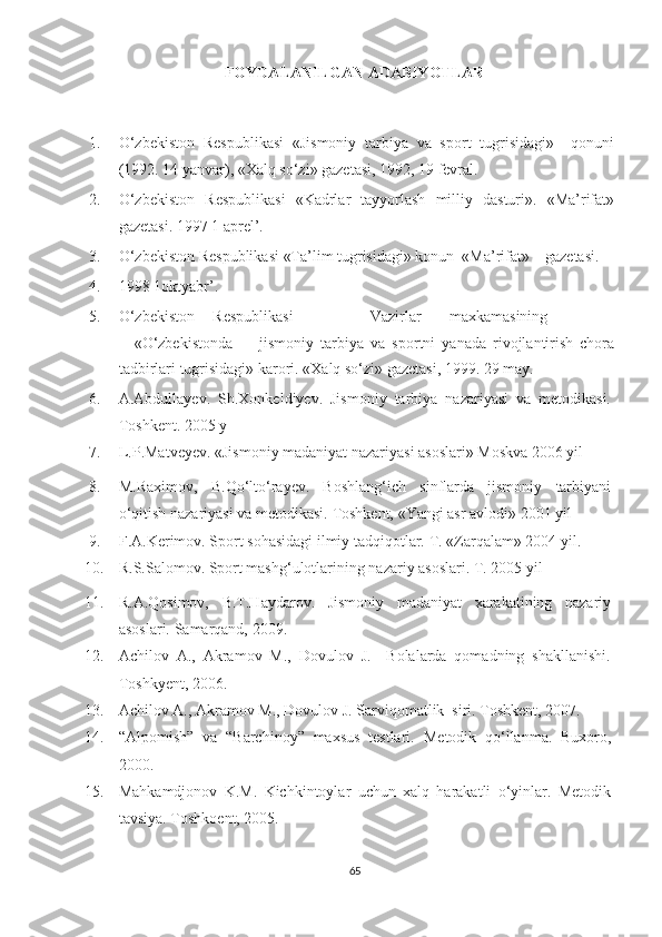 FOYDALANILGAN ADABIYOTLAR   
1. O‘zbekiston   Respublikasi   «Jismoniy   tarbiya   va   sport   tugrisidagi»     qonuni
(1992. 14 yanvar), «Xalq so‘zi» gazetasi, 1992, 19 fevral. 
2. O‘zbekiston   Respublikasi   «Kadrlar   tayyorlash   milliy   dasturi».   «Ma’rifat»
gazetasi. 1997 1 aprel’. 
3. O‘zbekiston Respublikasi «Ta’lim tugrisidagi» konun  «Ma’rifat»    gazetasi. 
4. 1998 1oktyabr’. 
5. O‘zbekiston  Respublikasi    Vazirlar  maxkamasining  
«O‘zbekistonda         jismoniy   tarbiya   va   sportni   yanada   rivojlantirish   chora
tadbirlari tugrisidagi» karori. «Xalq so‘zi» gazetasi, 1999. 29 may. 
6. A.Abdullayev.   Sh.Xonkeldiyev.   Jismoniy   tarbiya   nazariyasi   va   metodikasi.
Toshkent. 2005 y 
7. L.P.Matveyev. «Jismoniy madaniyat nazariyasi asoslari» Moskva 2006 yil 
8. M.Raximov,   B.Qo‘lto‘rayev.   Boshlang‘ich   sinflarda   jismoniy   tarbiyani
o‘qitish nazariyasi va metodikasi.  Toshkent, «Yangi asr avlodi» 2001 yil 
9. F.A.Kerimov. Sport sohasidagi ilmiy tadqiqotlar.  T. «Zarqalam» 2004 yil. 
10. R.S.Salomov. Sport mashg‘ulotlarining nazariy asoslari. T. 2005 yil 
11. R.A.Qosimov,   B.T.Haydarov.   Jismoniy   madaniyat   xarakatining   nazariy
asoslari.  Samarqand, 2009. 
12. Achilov   A.,   Akramov   M.,   Dovulov   J.     Bolalarda   qomadning   shakllanishi.
Toshkyent, 2006. 
13. Achilov A., Akramov M., Dovulov J. Sarviqomatlik  siri. Toshkent, 2007. 
14. “Alpomish”   va   “Barchinoy”   maxsus   testlari.   Metodik   qo‘llanma.   Buxoro,
2000.  
15. Mahkamdjonov   K.M.   Kichkintoylar   uchun   xalq   harakatli   o‘yinlar.   Metodik
tavsiya. Toshk o ent, 2005. 
65 