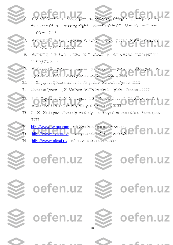 16. K.M.Mahkamjonov “Maktabgacha va maktab yoshidagi bolalarning jismoniy
rivojlantirishi   va   tayyorgarligini   takomillashtirish”   Metodik   qo‘llanma.
Toshkent, 2006.  
17. Mahkamdjonov K., Tulyenova X. Farzandingiz sog‘lom bo‘lishini istasangiz.
Toshkent, O‘zPFITI, 2002. 
18. Mahkamdjonov K., Sodiqova Ye. “Harakat – go‘zallik va salomatlik garovi”,
Toshkyent, 2002. 
19. Maktabgacha   yoshdagi   bolalar   jismoniy   tarbiyasining   nazariyasi   va
myetodikasi.  A.V. Livitsskiy tahriri ostida. Toshkent, 2005. 
20. F. Xo‘jayev, Q Raximqulov, B. Nigmatov. Xarakatli   o‘yinlar 2002
21. Usmonxo‘jayev T., X. Meliyev. Milliy harakatli o‘yinlar .Toshkent 2000
22. B. T. Xaydarov, G. X. Xolboyeva, I. Sh. Xamrakulova, D. O‘. Nazarova, Z. S.
Muxtorova Bolalar jismoniy tarbiyasi Samarqand 2022.
23. G.   X.   Xolboyeva   Jismoniy   madaniyat   nazariyasi   va   metodikasi   Samarqand
2022
24. http://www.twirpx.com      – adabiyotlarning elektron varianti. 
25. . http://www.ziyonet.uz   - adabiyotlarning elektron variantlari 
26.   http://www.referat.ru   - referat va elektron darsliklar 
66 