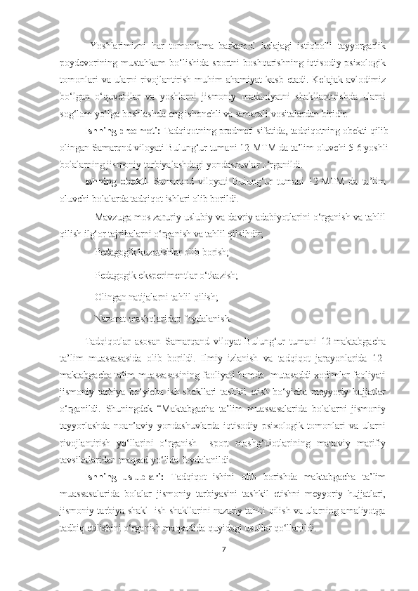   Yoshlarimizni   har   tomonlama   barkamol   kelajagi   istiqbolli   tayyorgarlik
poydevorining  mustahkam   bo‘lishida   sportni   boshqarishning  iqtisodiy-psixologik
tomonlari   va ularni  rivojlantirish  muhim   ahamiyat  kasb  etadi.  Kelajak  avlodimiz
bo‘lgan   o‘quvchilar   va   yoshlarni   jismoniy   madaniyatni   shakllantirishda   ularni
sog‘lom yo‘lga boshlashda eng ishonchli va samarali vositalardan biridir. 
Ishning predmeti:   Tadqiqotning predmeti sifatida, tadqiqotning obekti qilib
olingan   Samarqnd viloyati Bulung‘ur tumani  12 -MTM da ta’lim oluvchi  5-6 yoshli
bolalarning jismoniy tarbiyalashdagi yondashuvlar o‘rganildi. 
Ishning   obekti -   Samarqnd   viloyati   Bulung‘ur   tumani   12-MTM   da   ta’lim
oluvchi bolalarda tadqiqot ishlari olib borildi.
- Mavzuga mos zaruriy uslubiy va davriy adabiyotlarini o‘rganish va tahlil
qilish ilg‘or tajribalarni o‘rganish va tahlil qilsihdir;  
- Pedagogik kuzatishlar olib borish;    
- Pedagogik eksperimentlar o‘tkazish;  
- Olingan natijalarni tahlil qilish;  
- Nazorat mashqlaridan foydalanish.  
Tadqiqotlar   asosan   Samarqand   viloyat   Bulung‘ur   tumani   12-maktabgacha
ta’lim   muassasasida   olib   borildi.   Ilmiy   izlanish   va   tadqiqot   jarayonlarida   12-
maktabgacha talim muassasasining faoliyati hamda   mutasaddi xodimlar faoliyati
jismoniy   tarbiya   bo‘yicha   ish   shakllari   tashkil   etish   bo‘yicha   meyyoriy   hujjatlar
o‘rganildi.   Shuningdek   “Maktabgacha   ta’lim   muassasalarida   bolalarni   jismoniy
tayyorlashda   noan’aviy   yondashuvlarda   iqtisodiy   psixologik   tomonlari   va   ularni
rivojlantirish   yo‘llarini   o‘rganish     sport   mashg‘ulotlarining   manaviy   marifiy
tavsilotlaridan maqsad yo‘lida foydalanildi. 
Ishning   uslublari:   Tadqiqot   ishini   olib   borishda   maktabgacha   ta’lim
muassasalarida   bolalar   jismoniy   tarbiyasini   tashkil   etishni   meyyoriy   hujjatlari,
jismoniy tarbiya shakl   ish shakllarini nazariy tahlil qilish va ularning amaliyotga
tadbiq etilishini o‘rganish maqsadida quyidagi usullar qo‘llanildi. 
7 