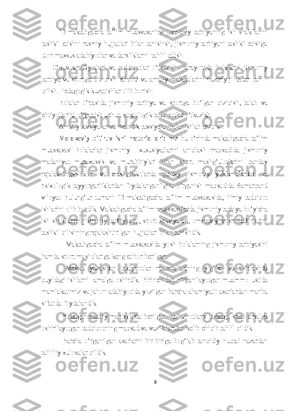 12-maktabgacha   ta’lim   muassasaning   jismoniy   tarbiyaning   ish   shakllarini
tashkil  etishni  rasmiy hujjatlari  bilan tanishish,  jismoniy tarbiyani tashkil  etishga
doir maxsus adabiyotlar va darsliklarni  tahlil qilish. 
O‘quv   amaliyotlari   va   tadqiqotlar   o‘tkazish     jarayonida   bolalarni   jismoniy
tarbiya va sportga qiziqishi etiqodi va amaliy malakalarini nazariy jihatdan tahlil
qilish. Pedagogik kuzatishlar olib borish. 
Bolalar   o‘rtasida   jismoniy   tarbiya   va   sportga   bo‘lgan   qiziqish,   talab   va
ehtiyojlarini o‘rganish uchun satsiologik tadqiqotlar o‘tkazish. 
Amaliy tavsiyalar va metodik tavsiyanomalar ishlab chiqish. 
Malakaviy   bitiruv   ishi   materiallari:   Biz   bu   o‘rinda   maktabgacha   ta’lim
muassasasi   bolalarlar   jismoniy     xususiyatlarini   aniqlash   maqsadida   jismoniy
madaniyat   mutaxassis   va   murabbiylari   bilan   sport   mashg‘ulotlarini   qanday
rejalashtirganliklari   va   mashg‘ulotlarda   qanday   jismoniy   yuklamalardan   va
psixologik   tayyorgarliklardan   foydalanganligini   o‘rganish   maqsadida   Samarqand
viloyat   Bulung‘ur   tumani   12-maktabgacha   ta’lim   muassasasida,   ilmiy   tadqiqot
ishlarini olib bordik. Maktabgacha ta’lim muassasalarda jismoniy tarbiya bo‘yicha
ish   shakllarini   jismoniy   tarbiyasini,   sport   seksiyalari,   ommaviy   sport   tadbirlarini
tashkil qilishning rejalashtirilgan hujjatlari bilan tanishdik. 
- Maktabgacha   ta’lim   muassasasida   yosh   bolalarning   jismoniy   tarbiyasini
hamda sport mashqlariga keng etibor berilgan. 
- Mavzu   yuzasidan   tadqiqotlar   materiallarining   yig‘ish   va   to‘plashda
quyidagi   ishlarni     amalga   oshirdik.   Birinchidan   o‘rganilayotgan   muammo   ustida
mamlakatimiz va jahon adabiyotida yozilgan barcha ahamiyatli asarlardan manba
sifatida foydalandik. 
- Yozilgan adabiy manbalarda berilgan ma’lumotlarni tizimga solib amalga
oshirilayotgan tadqiqotning maqsad va vazifalaridan kelib chiqib tahlil qildik. 
- Barcha   o‘rganilgan   asarlarni   bir-biriga   bog‘lab   tanqidiy   nuqtai   nazardan
tahliliy xulosalar qildik. 
8 