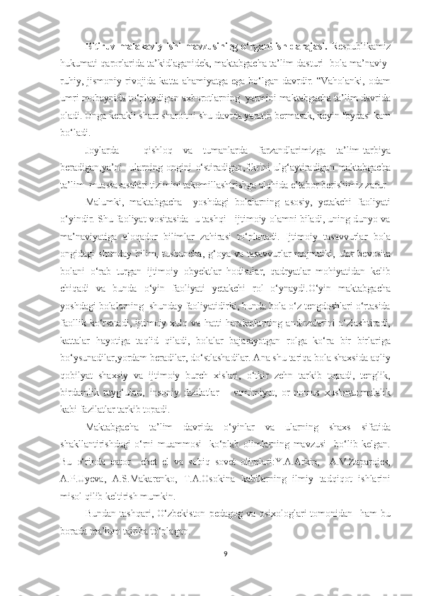 Bitiruv malakaviy ishi  mavzusining o‘rganilish darajasi.   Respublikamiz
hukumati qarorlarida ta’kidlaganidek, maktabgacha ta’lim dasturi   bola ma’naviy-
ruhiy,  jismoniy rivojida katta  ahamiyatga  ega  bo‘lgan  davrdir.  “Vaholanki,  odam
umri mobaynida to‘playdigan axborotlarning  yarmini maktabgacha ta’lim davrida
oladi. Unga kerakli shart-sharoitni shu davrda yaratib bermasak, keyin foydasi kam
bo‘ladi. 
Joylarda   -   qishloq   va   tumanlarda   farzandlarimizga   ta’lim-tarbiya
beradigan,ya’ni     ularning   ongini   o‘stiradigan,fikrini   ulg‘aytiradigan   maktabgacha
ta’lim  muassasasalari tizimini takomillashtrishga alohida e’tabor berishimiz zarur 
Malumki,   maktabgacha     yoshdagi   bolalarning   asosiy,   yetakchi   faoliyati
o‘yindir. Shu faoliyat vositasida  u tashqi   ijtimoiy olamni biladi, uning dunyo va
ma’naviyatiga   aloqador   bilimlar   zahirasi   to‘planadi.   Ijtimoiy   tasavvurlar   bola
ongidagi   shunday   bilim,   tushuncha,   g‘oya   va   tasavvurlar   majmuiki,   ular   bevosita
bolani   o‘rab   turgan   ijtimoiy   obyektlar   hodisalar,   qadryatlar   mohiyatidan   kelib
chiqadi   va   bunda   o‘yin   faoliyati   yetakchi   rol   o‘ynaydi.O‘yin   maktabgacha
yoshdagi bolalarning  shunday faoliyatidirki, bunda bola o‘z tengdoshlari o‘rtasida
faollik   ko‘rsatadi,   ijtimoiy  xulq   va  hatti   harakatlarning   andozalarini   o‘zlashtiradi,
kattalar   hayotiga   taqlid   qiladi,   bolalar   bajarayotgan   rolga   ko‘ra   bir   birlariga
bo‘ysunadilar,yordam beradilar, do‘stlashadilar. Ana shu tariqa bola shaxsida aqliy
qobilyat   shaxsiy   va   ijtimoiy   burch   xislari,   o‘tkir   zehn   tarkib   topadi,   tenglik,
birdamlik   tuyg‘ulari,   insoniy   fazilatlar   –   samimiyat,   or-nomus   xushmuomalalik
kabi fazilatlar tarkib topadi. 
Maktabgacha   ta’lim   davrida   o‘yinlar   va   ularning   shaxs   sifatida
shakllantirishdagi   o‘rni   muammosi     ko‘plab   olimlarning   mavzusi     bo‘lib   kelgan.
Bu   o‘rinda   qator     chet   el   va   sobiq   sovet   olimlari:Y.A.Arkin,     A.V.Zaparojes,
A.P.Uyeva,   A.S.Makarenko,   T.A.Osokina   kabilarning   ilmiy   tadqiqot   ishlarini
misol qilib keltirish mumkin. 
Bundan   tashqari,   O‘zbekiston   pedagog   va   psixologlari   tomonidan     ham   bu
borada ma’lum tajriba to‘plagan.  
9 