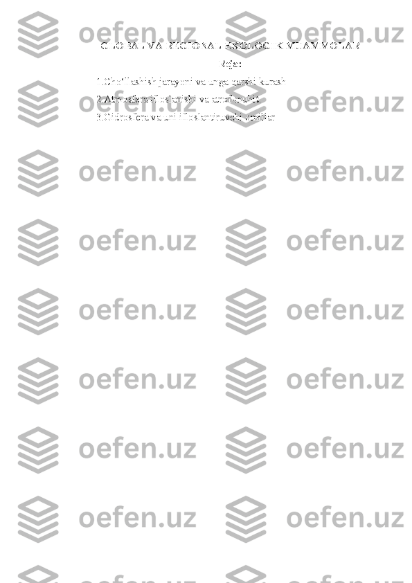 GLOBAL VA REGIONAL  EKOLOGIK  MUAMMOLAR
Reja:
1. Cho‘llashish jarayoni va unga qarshi kurash
2.Atmosfera ifloslanishi va atrof-muhit.
3. Gidrosfera va uni ifloslantiruvchi omillar 