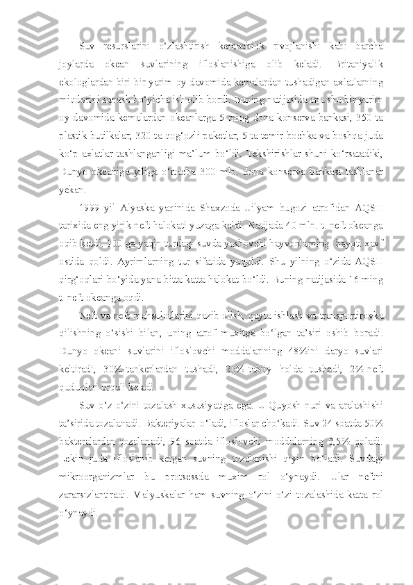 Suv   resurslarini   o‘zlashtirish   kemachilik   rivojlanishi   kabi   barcha
joylarda   okean   suvlarining   ifloslanishiga   olib   keladi.   Britaniyalik
ekologlardan biri bir yarim oy davomida kemalardan tushadigan axlatlarning
miqdorini sanash bo‘yicha ish olib bordi. Buning natijasida ana shu bir yarim
oy  davomida  kemalardan  okeanlarga  5  ming  dona  konserva  bankasi,  350  ta
plastik butilkalar, 320 ta qog‘ozli paketlar, 5 ta temir bochka va boshqa juda
ko‘p   axlatlar   tashlanganligi   ma’lum   bo‘ldi.   Tekshirishlar   shuni   ko‘rsatadiki,
Dunyo   okeaniga   yiliga   o‘rtacha   300   mln.   dona   konserva   bankasi   tashlanar
yekan.
1999   yil   Alyaska   yaqinida   Shaxzoda-Uilyam   bugozi   atrofidan   AQSH
tarixida eng yirik neft halokati yuzaga keldi. Natijada 40 mln. t. neft okeanga
oqib ketdi. 100 ga yaqin turdagi suvda yashovchi hayvonlarning  hayoti xavf
ostida   qoldi.   Ayrimlarning   tur   sifatida   yuqoldi.   Shu   yilning   o‘zida   AQSH
qirg‘oqlari bo‘yida yana bitta katta halokat bo‘ldi. Buning natijasida 16 ming
t. neft okeanga oqdi.
Neft va neft mahsulotlarini qazib olish, qayta ishlash va transportirovka
qilishning   o‘sishi   bilan,   uning   atrof   muxitga   bo‘lgan   ta’siri   oshib   boradi.
Dunyo   okeani   suvlarini   ifloslovchi   moddalarining   48%ini   daryo   suvlari
keltiradi,   30%-tankerlardan   tushadi,   20%-tabiiy   holda   tushadi,   2%-neft
quduqlari orqali keladi.
Suv  o‘z  o‘zini  tozalash  xususiyatiga  ega.  U  Quyosh  nuri  va  aralashishi
ta’sirida tozalanadi. Bakteriyalar  o‘ladi, ifloslar cho‘kadi. Suv 24 soatda 50%
bakteralardan   tozalanadi,   96   soatda   ifloslovchi   moddalarning   0,5%   qoladi.
Lekin   juda   ifloslanib   ketgan   suvning   tozalanishi   qiyin   bo‘ladi.   Suvdagi
mikroorganizmlar   bu   protsessda   muxim   rol   o‘ynaydi.   Ular   neftni
zararsizlantiradi.   Malyuskalar   ham   suvning   o‘zini-o‘zi   tozalashida   katta   rol
o‘ynaydi.    