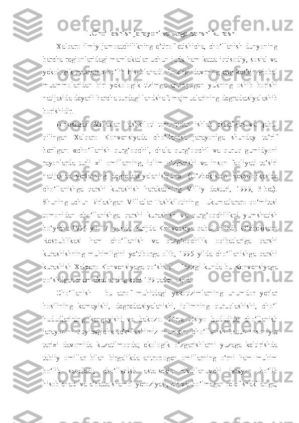 1.Cho‘llashish jarayoni va unga qarshi kurash
Xalqaro   ilmiy   jamoatchilikning   e’tirof   etishicha,   cho‘llanish   dunyoning
barcha regionlaridagi mamlakatlar uchun juda ham katta iqtisodiy, sosial va
yekologik   muammo   bo‘lib   hisoblanadi.   Hozirgi   davrning   eng   keskin   global
muammolaridan   biri   yekologik   tizimga   antropogen   yukning   oshib   borishi
natijasida deyarli barcha turdagi landshaft majmualarining degradatsiyalashib
borishidir. 
Birlashgan   Millatlar   Tashkiloti   tomonidan   ishlab   chiqilgan   va   qabul
qilingan   Xalqaro   Konvensiyada   cho‘llanish   jarayoniga   shunday   ta’rif
berilgan:   «cho‘llanish   qurg‘oqchil,   chala   qurg‘oqchil   va   quruq   gumidyoni
rayonlarda   turli   xil   omillarning,   iqlim   o‘zgarishi   va   inson   faoliyati   ta’siri
natijasida   yerlarning   degredatsiyalanishidir».   (O‘zbekiston   Respublikasida
cho‘llanishga   qarshi   kurashish   harakatining   Milliy   dasturi,   1999,   3-bet).
Shuning uchun Birlashgan Millatlar Tashkilotining Hukumatlararo qo‘mitasi
tomonidan   cho‘llanishga   qarshi   kurashish   va   qurg‘oqchilikni   yumshatish
bo‘yicha   1994   yil   17   iyunda   Parijda   Konvensiya   qabul   qilindi.   O‘zbekiston
Respublikasi   ham   cho‘llanish   va   qurg‘oqchilik   oqibatlariga   qarshi
kurashishning   muhimligini   ye’tiborga   olib,   1995   yilda   cho‘llanishga   qarshi
kurashish Xalqaro Konvensiyaga qo‘shildi. Hozirgi kunda bu Konvensiyaga
qo‘shilgan mamlakatlarning soni 139 tadan oshdi.
Cho‘llanish   –   bu   atrof   muhitdagi   yekotizimlarning   unumdor   yerlar
hosilining   kamayishi,   degredatsiyalanishi,   iqlimning   quruqlashishi,   cho‘l
hududlarining   kengayishi   va   hakozo.   O‘rta   Osiyo   hududida   cho‘llanish
jarayonini   quyidagicha   ta’riflashimiz   mumkin:   cho‘llanish   butun   insoniyat
tarixi   davomida   kuzatilmoqda;   ekologik   o‘zgarishlarni   yuzaga   keltirishda
tabiiy   omillar   bilan   birgalikda   antropogen   omillarning   o‘rni   ham   muhim
bo‘lib   sanaladi;   cho‘llanish   asta-sekin   rivojlanuvchi   jarayon   bo‘lib
hisoblanadi va albatta shamol yeroziyasi, bir xil bo‘lmagan relef shakllariga, 